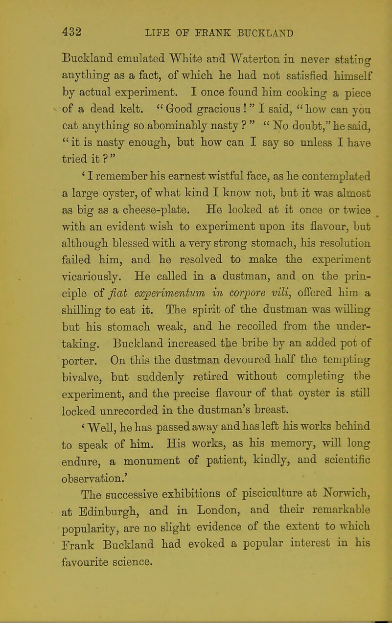 Buckland emulated White and Watertoa in never statinc anything as a fact, of which he had not satisfied himself by actual experiment. I once found him cooking a piece of a dead kelt.  Good gracious !  I said,  how can you eat anything so abominably nasty ?   No doubt, he said,  it is nasty enough, but how can I say so unless I have tried it? ' I remember his earnest wistful face, as he contemplated a large oyster, of what kind I know not, but it was almost as big as a cheese-plate. He looked at it once or twice with an evident wish to experiment upon its flavour, but although blessed with a very strong stomach, his resolution failed him, and he resolved to make the experiment vicariously. He called in a dustman, and on the prin- ciple of fiat exjperimentum in corpore vili, offered him a shilling to eat it. The spirit of the dustman was willing but his stomach weak, and he recoiled from the under- taking. Buckland increased the bribe by an added pot of porter. On this the dustman devoured half the tempting bivalve, but suddenly retired without completing the experiment, and the precise flavour of that oyster is still locked unrecorded in the dustman's breast. ' Well, he has passed away and has left his works behind to speak of him. His works, as his memory, will long endure, a monument of patient, kindly, and scientific observation.' The successive exhibitions of pisciculture at Norwich, at Edinburgh, and in London, and their remarkable popularity, are no slight evidence of the extent to which Frank Buckland had evoked a popular interest in his favourite science.