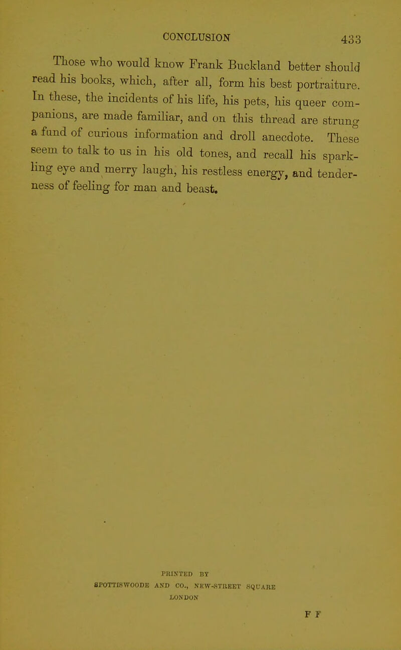 Those who would know Frank Buckland better should read his books, which, after all, form his best portraiture. In these, the incidents of his life, his pets, his queer com- panions, are made familiar, and on this thread are strung a fund of curious information and droll anecdote. These seem to talk to us in his old tones, and recall his spark- ling eye and merry laugh, his restless energy, and tender- ness of feeling for man and beast. PHIXTED BY 8P0TT18W00DB A.VD CO., NKW-.STBKET SQUABE LONDON