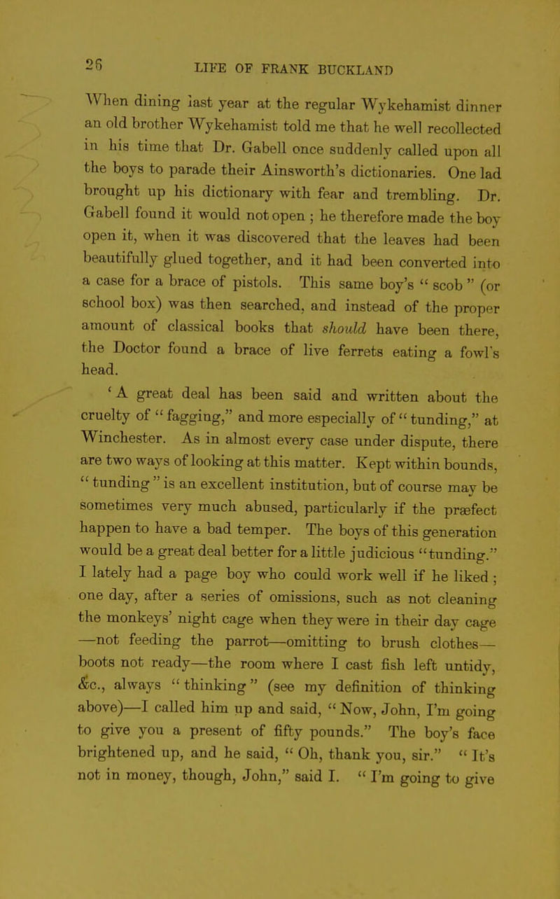 When dining last year at tlie regular Wykehamist dinner an old brother Wykehamist told me that he well recollected in his time that Dr. Gabell once suddenly called upon all the boys to parade their Ainsworth's dictionaries. One lad brought up his dictionary with fear and trembling. Dr. Gabell found it would not open ; he therefore made the boy open it, when it was discovered that the leaves had been beautifully glued together, and it had been converted into a case for a brace of pistols. This same boy's  scob  (or school box) was then searched, and instead of the proper amount of classical books that should have been there, the Doctor found a brace of live ferrets eating a fowls head. 'A great deal has been said and written about the cruelty of  fagging, and more especially of tunding, at Winchester. As in almost every case under dispute, there are two ways of looking at this matter. Kept within bounds,  tunding  is an excellent institution, but of course may be sometimes very much abused, particularly if the prgefect happen to have a bad temper. The boys of this generation would be a great deal better for a little judicious tunding. I lately had a page boy who could work well if he liked ; one day, after a series of omissions, such as not cleaning the monkeys' night cage when they were in their day cage —not feeding the parrot—omitting to brush clothes— boots not ready—the room where I cast fish left untidy, <^;c., always thinking (see my definition of thinking above)—I called him up and said,  Now, John, I'm going to give you a present of fifty pounds. The boy's face brightened up, and he said,  Oh, thank you, sir.  It's not in money, though, John, said I.  I'm going to give