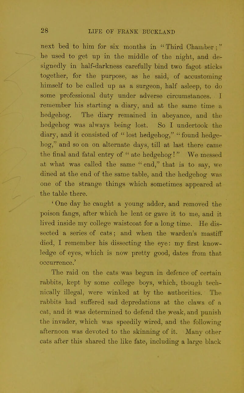 next bed to him for six montlis in  Third Chamber ; he used to get up in the middle of the night, and de- signedly in half-darkness carefully bind two fagot sticks together, for the purpose, as he said, of accustoming himself to be called up as a surgeon, half asleep, to do some professional duty under adverse circumstances. I remember his starting a diary, and at the same time a hedgehog. The diary remained in abeyance, and the hedgehog was always being lost. So I undertook the diary, and it consisted of  lost hedgehog,  found hedge- hog, and so on on alternate days, till at last there came the final and fatal entry of  ate hedgehog!  We messed at what was called the same  end, that is to say, we dined a.t the end of the same table, and the hedgehog was one of the strange things which sometimes appeared at the table there. ' One day he caught a young adder, and removed the poison fangs, after which he lent or gave it to me, and it lived inside my college waistcoat for a long time. He dis- sected a series of cats; and when the warden's mastiff died, I remember his dissecting the eye: my first know- ledge of eyes, which is now pretty good, dates from that occurrence.' The raid on the cats was begun in defence of certain rabbits, kept by some college boys, which, though tech- nically illegal, were winked at by the authorities. The rabbits had suffered sad depredations at the claws of a cat, and it was determined to defend the jveak, and punish the invader, which was speedily wired, and the following afternoon was devoted to the skinning of it. Many other cats after this shared the like fate, including a large black