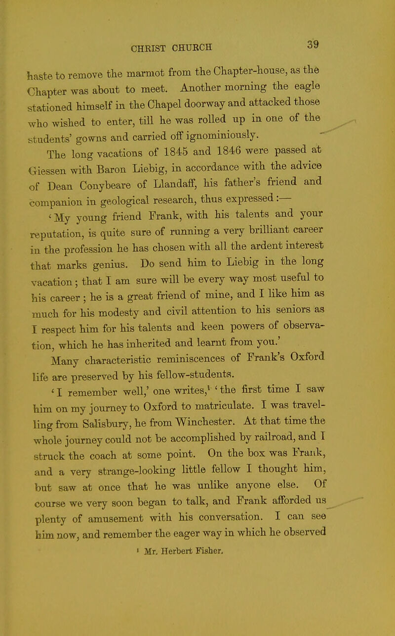 haste to remove the marmot from the Chapter-house, as the Chapter was about to meet. Another morning the eagle stationed himself in the Chapel doorway and attacked those who wished to enter, till he was rolled up in one of the students' gowns and carried off ignominiously. The long vacations of 1845 and 1846 were passed at Giessen with Baron Liebig, in accordance with the advice of Dean Conybeare of Llandaff, his father's friend and companion in geological research, thus expressed :— ' My young friend Frank, with his talents and your reputation, is quite sure of running a very brilliant career in the profession he has chosen with all the ardent interest that marks genius. Do send him to Liebig in the long vacation; that I am sure will be every way most useful to his career; he is a great friend of mine, and I Uke him as much for his modesty and civil attention to his seniors as I respect him for his talents and keen powers of observa- tion, which he has inherited and learnt from you.' Many characteristic reminiscences of Frank's Oxford life are preserved by his fellow-students. ' I remember well,' one writes,^ ' the first time I saw him on my journey to Oxford to matriculate. I was travel- ling from Salisbury, he from Winchester. At that time the whole journey could not be accomplished by railroad, and I struck the coach at some point. On the box was Frank, and a very strange-looking little fellow I thought him, but saw at once that he was unlike anyone else. Of course we very soon began to talk, and Frank afforded us plenty of amusement with his conversation. I can see him now, and remember the eager way in which he observed « Mr, Herbert Fisher,