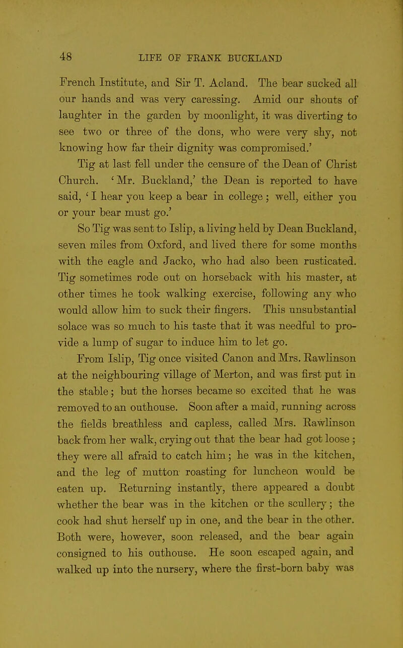 French Institute, and Sir T. Acland. The bear sucked all our hands and was very caressing. Amid our shouts of laughter in the garden by moonlight, it was diverting to see two or three of the dons, who were very shy, not knowing how far their dignity was compromised.' Tig at last fell under the censure of the Dean of Christ Church. ' Mr. Buckland,' the Dean is reported to have said, ' I hear you keep a bear in college ; well, either you or your bear must go.' So Tig was sent to Islip, a living held by Dean Buckland, seven miles from Oxford, and lived there for some months with the eagle and Jacko, who had also been rusticated. Tig sometimes rode out on horseback with his master, at other times he took walking exercise, following any who would allow him to suck their fingers. This unsubstantial solace was so much to his taste that it was needful to pro- vide a lump of sugar to induce him to let go. From Islip, Tig once visited Canon and Mrs. EawHnson at the neighbouring village of Merton, and was first put in the stable; but the horses became so excited that he was removed to an outhouse. Soon after a maid, running across the fields breathless and capless, called Mrs. Rawlinson back from her walk, crying out that the bear had got loose ; they were all afraid to catch him; he was in the kitchen, and the leg of mutton roasting for luncheon would be eaten up. Eeturning instantly, there appeared a doubt whether the bear was in the kitchen or the sculler)^; the cook had shut herself up in one, and the bear in the other. Both were, however, soon released, and the bear again consigned to his outhouse. He soon escaped again, and walked up into the nursery, where the first-born baby was