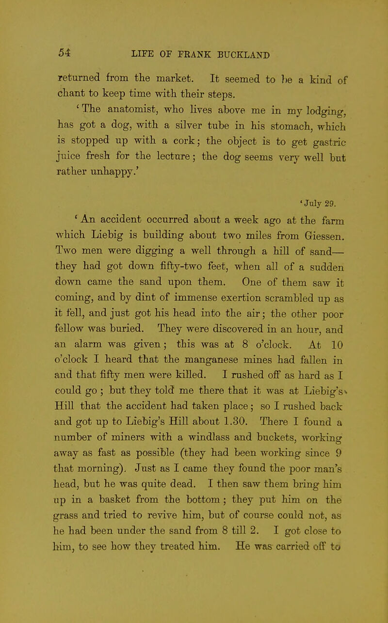 returned from the market. It seemed to he a kind of chant to keep time with their steps. ' The anatomist, who lives above me in my lodging, has got a dog, with a silver tube in his stomach, which is stopped up with a cork; the object is to get gastric juice fresh for the lecture; the dog seems very well but rather unhappy.' 'July 29. * An accident occurred about a week ago at the farm which Liebig is building about two miles from Giessen, Two men were digging a well through a hill of sand— they had got down fifty-two feet, when all of a sudden down came the sand upon them. One of them saw it coming, and by dint of immense exertion scrambled up as it fell, and just got his head into the air; the other poor fellow was buried. They were discovered in an hour, and an alarm was given; this was at 8 o'clock. At 10 o'clock I heard that the manganese mines had fallen in and that fifty men were killed. I rushed off as hard as I could go ; but they told me there that it was at Liebig's>' Hill that the accident had taken place; so I rushed back and got up to Liebig's Hill about 1.30. There I found a number of miners with a windlass and buckets, working away as fast as possible (they had been working since 9 that morning). Just as I came they found the poor man's head, but he was quite dead. I then saw them bring him up in a basket from the bottom; they put him on the grass and tried to revive him, but of course could not, as he had been under the sand from 8 till 2. I got close to him, to see how they treated him. He was carried off to