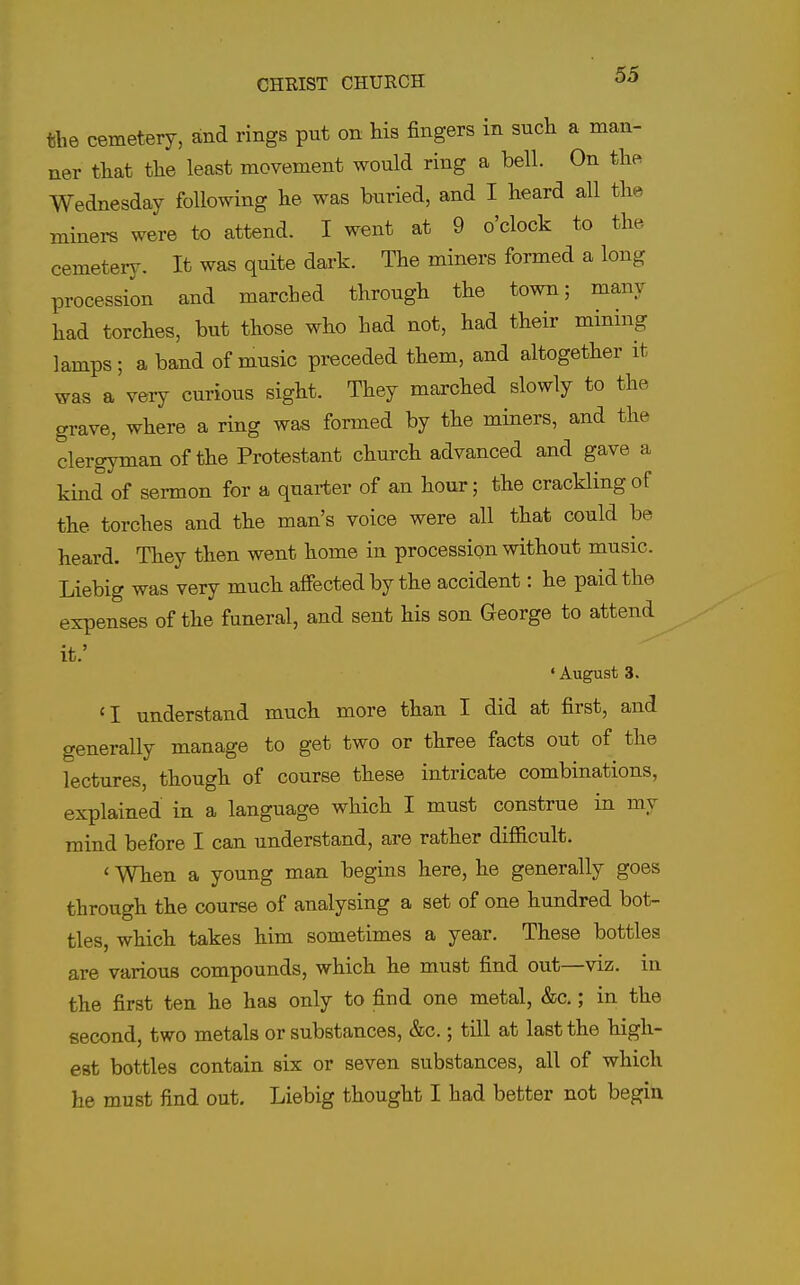 the cemetery, and rings put on his fingers in such a man- ner that the least movement would ring a bell. On the Wednesday following he was buried, and I heard all the miners were to attend. I went at 9 o'clock to the cemetery. It was quite dark. The miners formed a long procession and marched through the town; many had torches, but those who had not, had their mining lamps; a band of music preceded them, and altogether it was a very curious sight. They marched slowly to the grave, where a ring was formed by the miners, and the clergyman of the Protestant church advanced and gave a kind of sermon for a quarter of an hour; the crackling of the torches and the man's voice were all that could be heard. They then went home in procession without music. Liebig was very much affected by the accident: he paid the expenses of the funeral, and sent his son George to attend it.' • August 3. 'I understand much more than I did at first, and generally manage to get two or three facts out of the lectures, though of course these intricate combinations, explained in a language which I must construe in my mind before I can understand, are rather difiicult. ' When a young man begins here, he generally goes through the course of analysing a set of one hundred bot- tles, which takes him sometimes a year. These bottles are various compounds, which he must find out—viz. in the first ten he has only to find one metal, &c.; in the second, two metals or substances, &c.; till at last the high- est bottles contain six or seven substances, all of which he must find out, Liebig thought I had better not begin