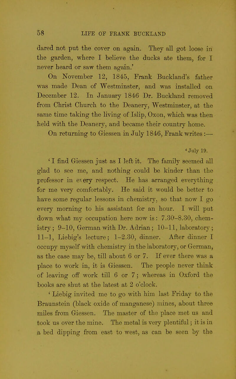 dared not put tlie cover on again. They all got loose in tlie garden, where I believe the ducks ate them, for I never heard or saw them again.' On November 12, 1845, Frank Buckland's father was made Dean of Westminster, and was installed on December 12. In January 1846 Dr. Buckland removed from Christ Church to the Deanery, Westminster, at the same time taking the living of Islip, Oxon, which was then held with the Deanery, and became their country home. On returning to Giessen in July 1846, Frank writes:— ' July 19. ' I find Giessen just as I left it. The family seemed all glad to see me, and nothing could be kinder than the professor in e\ery respect. He has arranged everything for me very comfortably. He said it would be better to have some regular lessons in chemistry, so that now I go every morning to his assistant for an hour. I will put down what my occupation here now is: 7.30-8.30, chem- istry ; 9-10, German with Dr. Adrian; 10-11, laboratory; 11-1, Liebig's lecture; 1-2.30, dinner. After dinner I occupy myself with chemistry in the laboratory, or German, as the case may be, till about 6 or 7. If ever there was a place to work in, it is Giessen. The people never think of leaving off work till 6 or 7; whereas in Oxford the books are shut at the latest at 2 o'clock. ' Liebig invited me to go with him last Friday to the Braunstein (black oxide of manganese) mines, about three miles from Giessen. The master of the place met us and took us over the mine. The metal is very plentiful; it is in a bed dipping from east to west, as can be seen by the