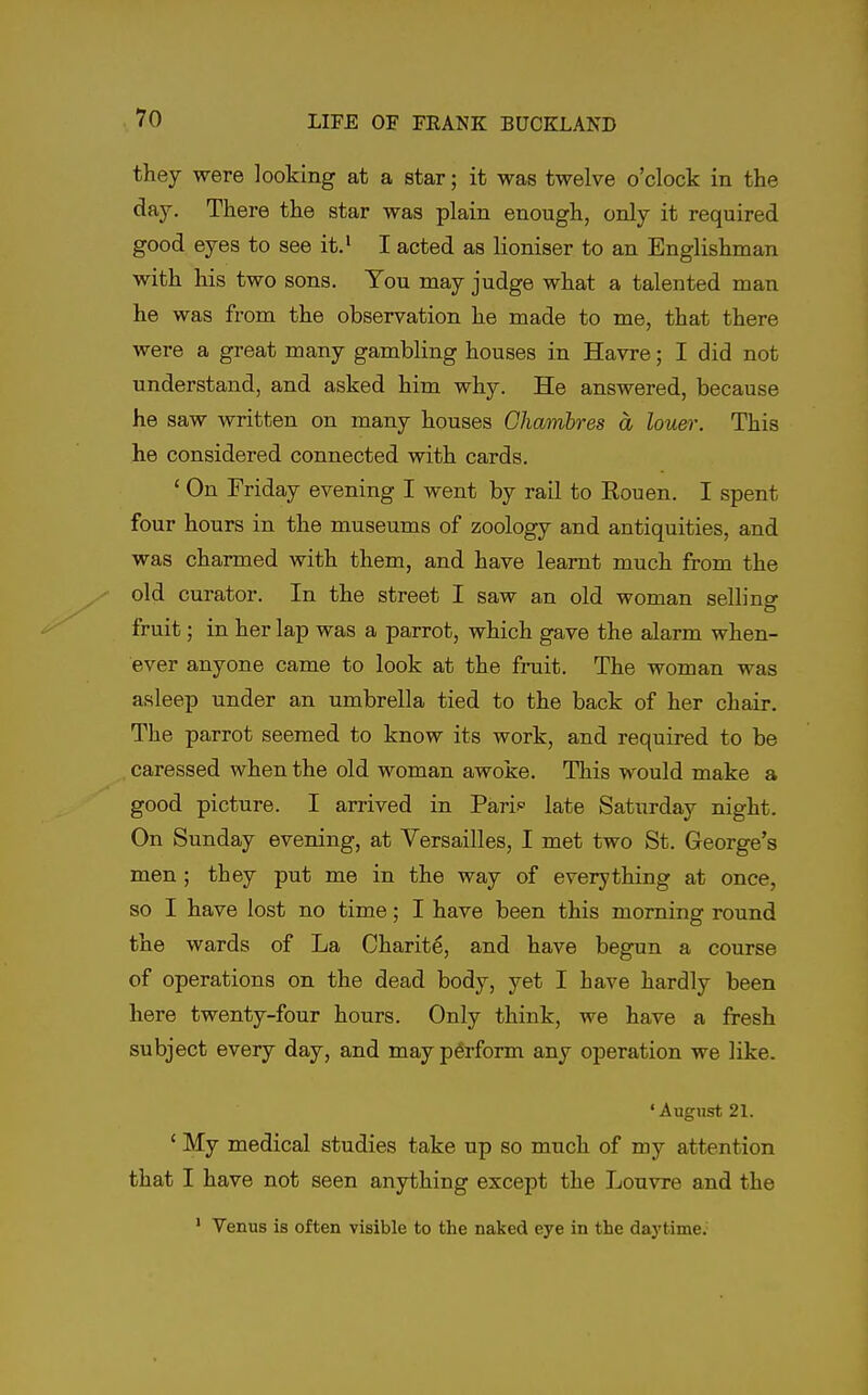 they were looking at a star; it was twelve o'clock in the day. There the star was plain enough, only it required good eyes to see it.' I acted as lioniser to an Englishman with his two sons. You may judge what a talented man he was from the observation he made to me, that there were a great many gambling houses in Havre; I did not understand, and asked him why. He answered, because he saw written on many houses Chamhres a louer. This he considered connected with cards. ' On Friday evening I went by rail to Rouen. I spent four hours in the museums of zoology and antiquities, and was charmed with them, and have learnt much from the old curator. In the street I saw an old woman selling fruit; in her lap was a parrot, which gave the alarm when- ever anyone came to look at the frait. The woman was asleep under an umbrella tied to the back of her chair. The parrot seemed to know its work, and required to be caressed when the old woman awoke. This would make a good picture. I arrived in Pari late Saturday night. On Sunday evening, at Versailles, I met two St. George's men ; they put me in the way of everything at once, so I have lost no time; I have been this morning round the wards of La Charite, and have begun a course of operations on the dead body, yet I have hardly been here twenty-four hours. Only think, we have a fresh subject every day, and may perform any operation we like. 'August 21. ' My medical studies take up so much of my attention that I have not seen anything except the Louvre and the ' Venus is often visible to the naked eye in the daytime.