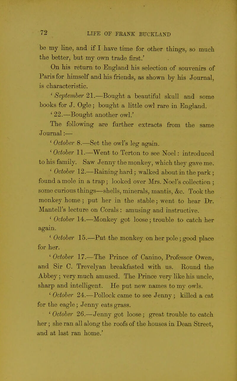 be my line, and if I have time for other things, so much the better, but my own trade first.' On his return to England his selection of souvenirs of Paris for himself and his friends, as shown by his Journal, is characteristic. ' September 21.—Bought a beautiful skull and some books for J. Ogle; bought a little owl rare in England. ' 22.—Bought another owl.' The following are further extracts from the same •Toumal:— ' October 8.—Set the owl's leg again. ' October 11.—Went to Terton to see Noel: introduced to his family. Saw Jenny the monkey, which they gave me. ' October- 12.—Raining hard; walked about in the park; found a mole in a trap; looked over Mrs. Noel's collection ; some curious things—shells, minerals, mantis, &c. Took the monkey home ; put her in the stable; went to hear Dr. Mantell's lecture on Corals : amusing and instructive. ' October 14.—Monkey got loose; trouble to catch her again. ' October 15.—Put the monkey on her pole; good place for her. ^October 17.—The Prince of Canino, Professor Owen, and Sir C. Trevelyan breakfasted with us. Round the Abbey; very much amused. The Prince very like his uncle, sharp and intelligent. He put new names to my owls. ' October 24.—Pollock came to see Jenny; killed a cat for the eagle; Jenny eats grass. ' October 26.—Jenny got loose; great trouble to catch her; she ran all along the roofs of the houses in Dean Street, and at last ran home.'