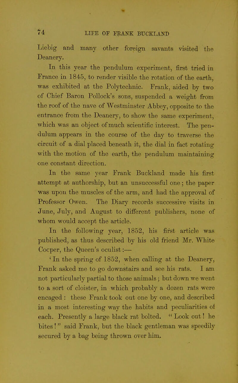 Liebig and many other foreign savants visited tlie Deanery. In this year the pendulum experiment, first tried in France in 1845, to render visible the rotation of the earth, was exhibited at the Polytechnic. Frank, aided by two of Chief Baron Pollock's sous, suspended a weight from the roof of the nave of Westminster Abbey, opposite to the entrance from the Deanery, to show the same experiment, which was an object of much scientific interest. The pen- dulum appears in the course of the day to traverse the circuit of a dial placed beneath it, the dial in fact rotating with the motion of the earth, the pendulum maintaining one constant direction. In the same year Frank Buckland made his first attempt at authorship, but an unsuccessful one; the paper was upon the muscles of the arm, and had the approval of Professor Owen. The Diary records successive visits in June, July, and August to different publishers, none of whom would accept the article. In the following year, 1852, his first article was published, as thus described by his old friend Mr. White Cocper, the Queen's oculist:— 'In the spring of 1852, when calling at the Deanery, Frank asked me to go downstairs and see his rats. I am not particularly partial to those animals; but down we went to a sort of cloister, in which probably a dozen rats were encaged : these Frank took out one by one, and described in a most interesting way the habits and peculiarities of each. Presently a large black rat bolted.  Look out! he bites!  said Frank, but the black gentleman was speedilj'- secured by a bag being thrown over him.