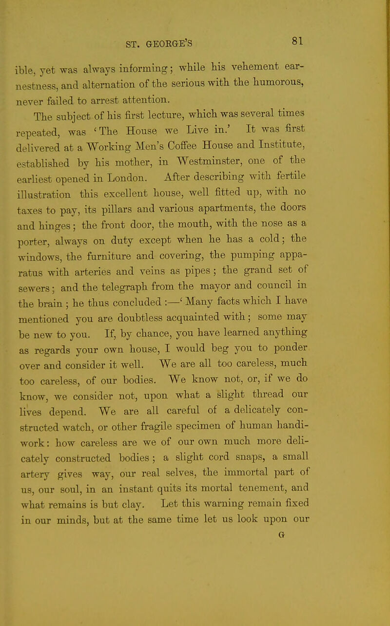 ible, yet was always informing; while liis veKement ear- nestness, and alternation of the serious with the humorous, never failed to arrest attention. The subject of his first lecture, which was several times repeated, was 'The House we Live in.' It was first delivered at a Working Men's Coffee House and Institute, established by his mother, in Westminster, one of the earliest opened in London. After describing with fertile illustration this excellent house, well fitted up, with no taxes to pay, its pillars and various apartments, the doors and hinges; the front door, the mouth, with the nose as a porter, always on duty except when he has a cold; the windows, the furniture and covering, the pumping appa- ratus with arteries and veins as pipes ; the grand set of sewers; and the telegraph from the mayor and council in the brain ; he thus concluded :—' Many facts which I have mentioned you are doubtless acquainted with; some may be new to you. If, by chance, you have learned anything as regards your own house, I would beg you to ponder over and consider it well. We are all too careless, much too careless, of our bodies. We know not, or, if we do know, we consider not, upon what a slight thread our lives depend. We are all careful of a delicately con- structed watch, or other fragile specimen of human handi- work : how careless are we of our own much more deli- cately constructed bodies ; a slight cord snaps, a small artery gives way, our real selves, the immortal part of us, our soul, in an instant quits its mortal tenement, and what remains is but clay. Let this warning remain fixed in our minds, but at the same time let us look upon our G