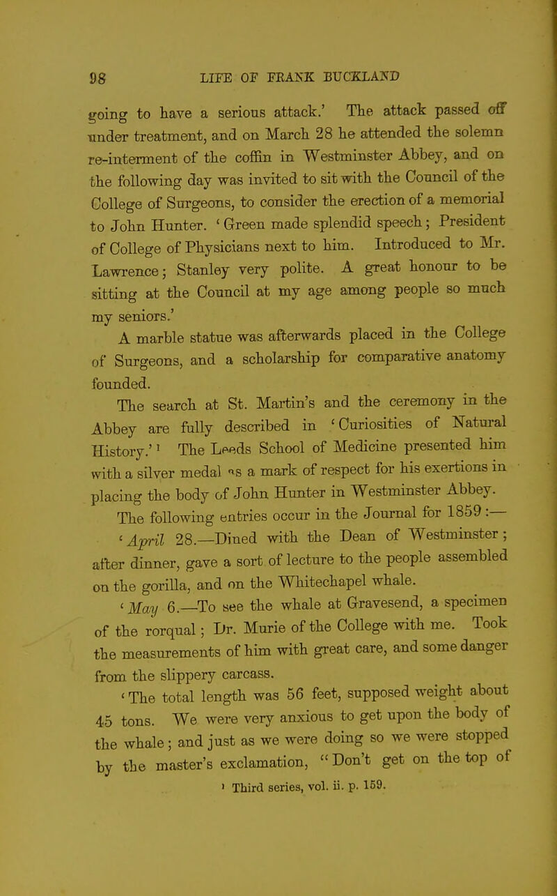 going to have a serious attack.' Tlie attack passed off Tinder treatment, and on March 28 he attended the solemn re-interment of the coffin in Westminster Abbey, and on the following day was invited to sit with the Council of the College of Surgeons, to consider the erection of a memorial to John Hunter. * Green made splendid speech; President of College of Physicians next to him. Introduced to Mr. Lawrence; Stanley very polite. A great honour to be sitting at the Council at my age among people so much my seniors.' A marble statue was afterwards placed in the College of Surgeons, and a scholarship for comparative anatomy founded. The search at St. Martin's and the ceremony in the Abbey are fully desci-ibed in 'Curiosities of Natural History.'' The Leeds School of Medicine presented him with a silver medal ''s a mark of respect for his exertions in placing the body of John Hunter in Westminster Abbey. The following entries occur in the Journal for 1859 :— ' Ap-il 28.—Dined with the Dean of Westminster; after dinner, gave a sort of lecture to the people assembled on the goriUa, and on the Whitechapel whale. ' May 6.—To see the whale at Gravesend, a specimen of the rorqual; Dr. Murie of the College with me. Took the measurements of him with great care, and some danger from the slippery carcass. ' The total length was 56 feet, supposed weight about 45 tons. We were very anxious to get upon the body of the whale; and just as we were doing so we were stopped by the master's exclamation, Don't get on the top of ' Third series, vol. ii. p. 159-