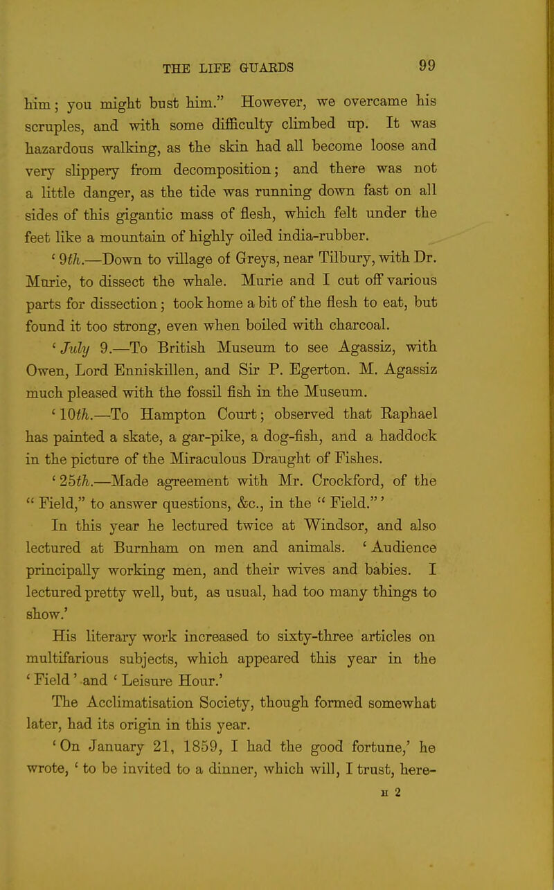 him; you roiglit bust Mm. However, we overcame his scruples, and with some difficulty climbed up. It was hazardous walking, as the skin had all become loose and very slippery from decomposition; and there was not a little danger, as the tide was running down fast on all sides of this gigantic mass of flesh, which felt under the feet like a mountain of highly oiled india-rubber. ' 9th.—Down to village of Greys, near Tilbury, with Dr. Murie, to dissect the whale. Murie and I cut off various parts for dissection; took home a bit of the flesh to eat, but found it too strong, even when boiled with charcoal. ^ July 9.—To British Museum to see Agassiz, with Owen, Lord Enniskillen, and Sir P. Egerton. M. Agassiz much pleased with the fossil fish in the Museum. ^lOth.—^To Hampton Court; observed that Raphael has painted a skate, a gar-pike, a dog-fish, and a haddock in the picture of the Miraculous Draught of Fishes. ' 25th.—Made agreement with Mr. Orockford, of the  Field, to answer questions, &c., in the  Field.' In this year he lectured twice at Windsor, and also lectured at Bumham on men and animals. ' Audience principally working men, and their wives and babies. I lectured pretty well, but, as usual, had too many things to show.' His literary work increased to sixty-three articles on multifarious subjects, which appeared this year in the * Field' and ' Leisure Hour.' The Acclimatisation Society, though formed somewhat later, had its origin in this year. *0n January 21, 1859, I had the good fortune,' he wrote, ' to be invited to a dinner, which will, I trust, here- B 2
