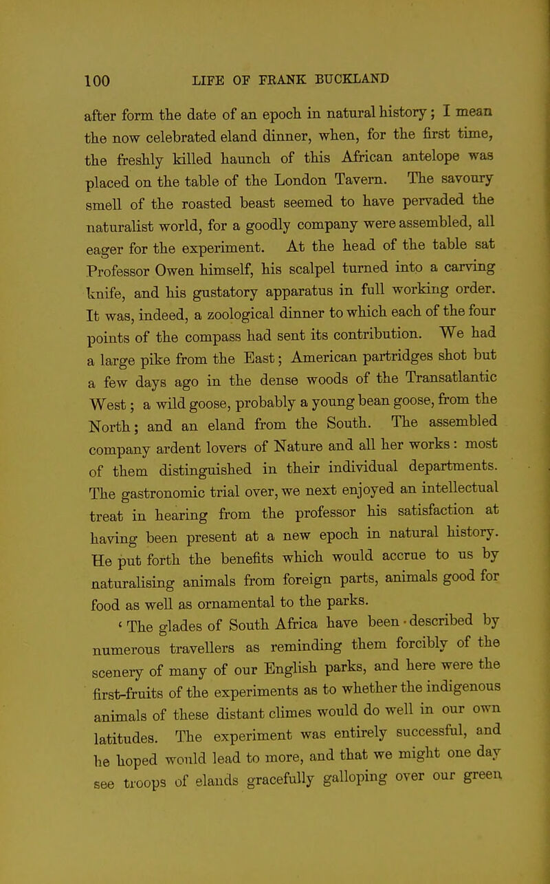 after form the date of an epoch in natural history; I mean the now celebrated eland dinner, when, for the first time, the freshly killed haunch of this African antelope was placed on the table of the London Tavern. The savoury smell of the roasted beast seemed to have pervaded the naturalist world, for a goodly company were assembled, all eager for the experiment. At the head of the table sat Professor Owen himself, his scalpel turned into a carving knife, and his gustatory apparatus in full working order. It was, indeed, a zoological dinner to which each of the four points of the compass had sent its contribution. We had a large pike from the East; American partridges shot but a few days ago in the dense woods of the Transatlantic West; a wild goose, probably a young bean goose, from the North; and an eland from the South. The assembled company ardent lovers of Nature and all her works: most of them distinguished in their individual departments. The gastronomic trial over, we next enjoyed an intellectual treat in hearing from the professor his satisfaction at having been present at a new epoch in natural history. He put forth the benefits which would accrue to us by naturalising animals from foreign parts, animals good for food as well as ornamental to the parks. ' The glades of South AMca have been • described by numerous travellers as reminding them forcibly of the scenery of many of our English parks, and here were the first-fruits of the experiments as to whether the indigenous animals of these distant climes would do well in our own latitudes. The experiment was entirely successful, and he hoped would lead to more, and that we might one day see troops of elands gracefully galloping over our green