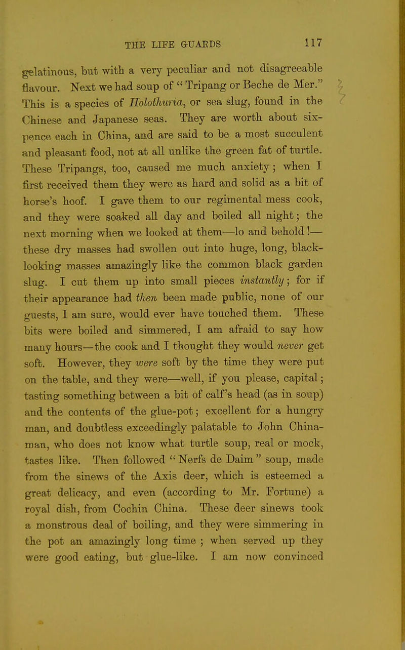 gelatinous, but with a very peculiar and not disagreeable flavour. Next we bad soup of  Tripang or Becbe de Mer. This is a species of Rolothuria, or sea slug, found in the Chinese and Japanese seas. They are worth about six- pence each in China, and are said to be a most succulent and pleasant food, not at all unlike the green fat of turtle. These Tripangs, too, caused me much anxiety; when I first received them they were as hard and solid as a bit of horse's hoof. I gave them to our regimental mess cook, and they were soaked all day and boiled all night; the next morning when we looked at them—lo and behold!— these dry masses had swollen out into huge, long, black- looking masses amazingly like the common black garden slug. I cut them up into small pieces instantly; for if their appearance had then been made public, none of our guests, I am sure, would ever have touched them. These bits were boiled and simmered, I am afraid to say how many hours—the cook and I thought they would never get soft. However, they were soft by the time they were put on the table, and they were—well, if you please, capital; tasting something between a bit of calf's head (as in soup) and the contents of the glue-pot; excellent for a hungry man, and doubtless exceedingly palatable to John China- man, who does not know what turtle soup, real or mock, tastes like. Then followed  Nerfs de Daim  soup, made from the sinews of the Axis deer, which is esteemed a great delicacy, and even (according to Mr. Fortune) a royal dish, from Cochin China. These deer sinews took a monstrous deal of boiling, and they were simmering in the pot an amazingly long time ; when served up they were good eating, but glue-like. I am now convinced