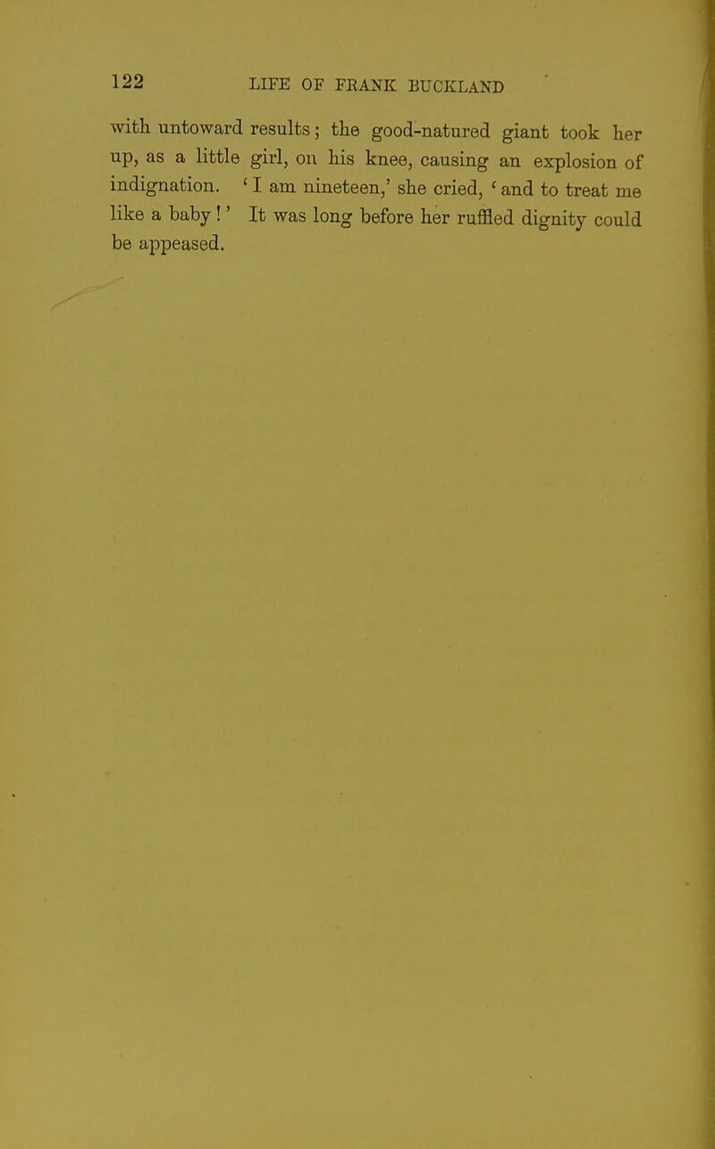 with untoward results; the good-natured giant took her up, as a little girl, ou his knee, causing an explosion of indignation. ' I am nineteen,' she cried, ' and to treat me like a baby!' It was long before her ruffled dignity could be appeased.