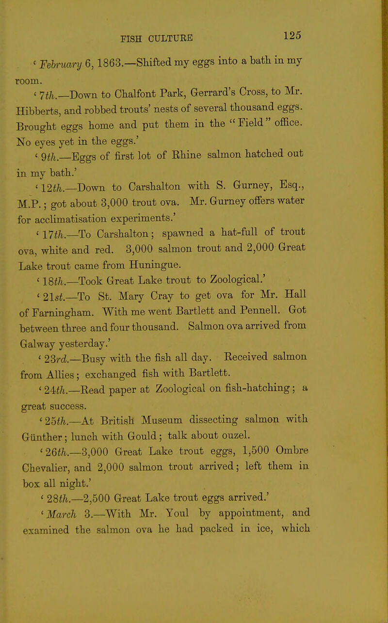 ' Feh-xiary 6,1863.—Shifted my eggs into a bath in my room. < 7th.—Down to Chalfont Park, Gerrard's Cross, to Mr. Hibberts, and robbed trouts' nests of several thousand eggs. Brought eggs home and put them in the  Field  ofl&ce. No eyes yet in the eggs.' < gth. Eggs of first lot of Ehine salmon hatched out in my bath.' '12th.—Down to Oarshalton with S. Gurney, Esq., M.P.; got about 3,000 trout ova. Mr. Gurney offers water for acclimatisation experiments.' '17th.—^To Carshalton; spawned a hat-full of trout ova, white and red. 3,000 salmon trout and 2,000 Great Lake trout came from Huningue. ' ISth.—Took Great Lake trout to Zoological.' « 21sf.—To St. Mary Cray to get ova for Mr. Hall of Famingham. With me went Bartlett and Pennell. Got between three and four thousand. Salmon ova arrived from Galway yesterday.' ' 23rcZ.—Busy with the fish all day. Received salmon from Allies; exchanged fish with Bartlett. ' 2Uh.—Read paper at Zoological on fish-hatching; a great success. '25th.—^At British Museum dissecting salmon with Gunther; lunch with Gould; talk about ouzel. '26th.—d,000 Great Lake trout eggs, 1,500 Ombre Chevalier, and 2,000 salmon trout arrived; left them in box all night.' ' 28th.—2,500 Great Lake trout eggs arrived.' 'March 3.—With Mr. Youl by appointment, and examined the salmon ova he had packed in ice, which