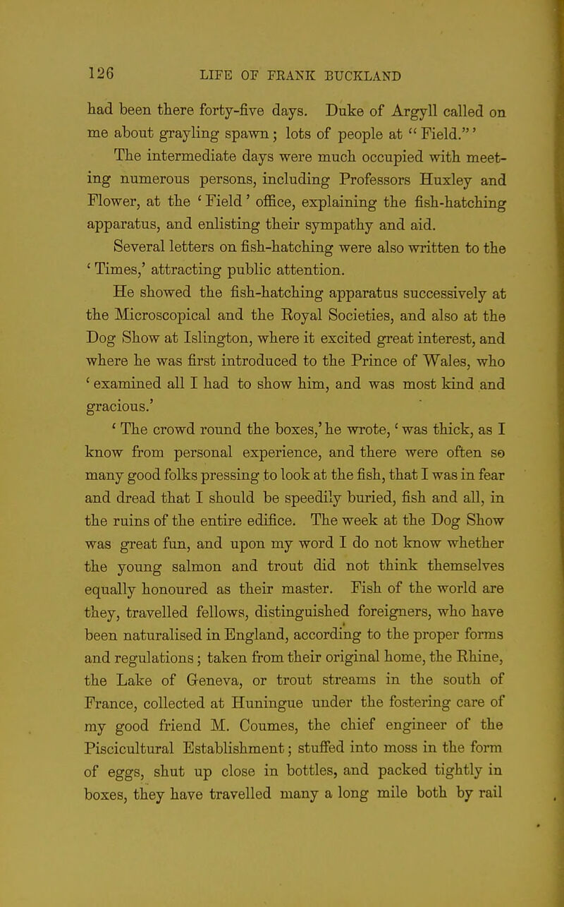 had been there forty-five days. Duke of Argyll called on me about grayling spawn; lots of people at  Field.' The intermediate days were much occupied with meet- ing numerous persons, including Professors Huxley and Flower, at the ' Field' office, explaining the fish-hatching apparatus, and enlisting their sympathy and aid. Several letters on fish-hatching were also written to the ' Times,' attracting public attention. He showed the fish-hatching apparatus successively at the Microscopical and the Royal Societies, and also at the Dog Show at Islington, where it excited great interest, and where he was first introduced to the Prince of Wales, who ' examined all I had to show him, and was most kind and gracious.' * The crowd round the boxes,' he wrote,' was thick, as I know from personal experience, and there were often so many good folks pressing to look at the fish, that I was in fear and dread that I should be speedily buried, fish and all, in the ruins of the entire edifice. The week at the Dog Show was great fun, and upon my word I do not know whether the young salmon and trout did not think themselves equally honoured as their master. Fish of the world are they, travelled fellows, distinguished foreigners, who have been naturalised in England, according to the proper forms and regulations; taken from their original home, the Rhine, the Lake of Geneva, or trout streams in the south of France, collected at Huningue under the fostering care of my good friend M. Coumes, the chief engineer of the Piscicultural Establishment; stuffed into moss in the forai of eggs, shut up close in bottles, and packed tightly in boxes, they have travelled many a long mile both by rail