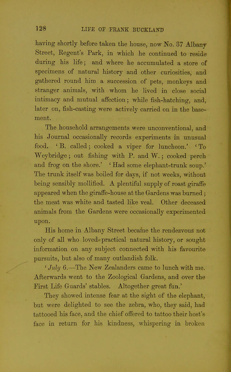 having shortly before taken the house, now No. 37 Albanjr Street, Regent's Park, in which he continued to reside during his life; and where he accumulated a store of specimens of natural history and other curiosities, and gathered round him a succession of pets, monkeys and stranger animals, with whom he lived in close social intimacy and mutual affection; while fish-hatching, and, later on, fish-casting were actively carried on in the base- ment. The household arrangements were unconventional, and his Journal occasionally records experiments in unusual food. ' B. called; cooked a viper for luncheon.' ' To Weybridge; out fishing with P. and W.; cooked perch and frog on the shore.' ' Had some elephant-trunk soup.' The trunk itself was boiled for days, if not weeks, without being sensibly mollified, A plentiful supply of roast giraffe appeared when the giraffe-house at the Gardens was burned; the meat was white and tasted like veal. Other deceased animals from the Gardens were occasionally experimented upon. His home in Albany Street became the rendezvous not only of all who lovedf practical natural history, or sought information on any subject connected with his favourite pursuits, but also of many outlandish folk. ' July 6.—The New Zealanders came to lunch with me. Afterwards went to the Zoological Gardens, and over the First Life Guards' stables. Altogether great fiin.' They showed intense fear at the sight of the elephant, but were delighted to see the zebra, who, they said, had tattooed his face, and the chief offered to tattoo their host's face in return for his kindness, whispering in broken