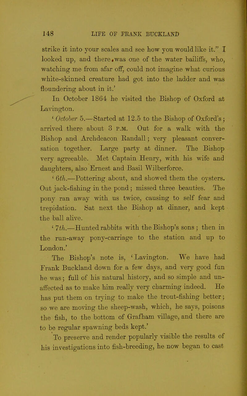 strike it into your scales and see how you would like it. I looked up, and there«was one of the water bailiffs, who, watching me from afar off, could not imagine what curious white-skinned creature had got into the ladder and was floundering about in it.' In October 1864 he visited the Bishop of Oxford at Lavington. ' October 5.—Started at 12.5 to the Bishop of Oxford's; arrived there about 3 P.M. Out for a walk with the Bishop and Archdeacon Randall; very pleasant conver- sation together. Large party at dinner. The Bishop very agreeable. Met Captain Henry, with his wife and daughters, also Ernest and Basil Wilberforce. ' 6th.—Pottering about, and showed them the oysters. Out jack-fishing in the pond; missed three beauties. The pony ran away with us twice, causing to self fear and trepidation. Sat next the Bishop at dinner, and kept the ball alive. ' —Hunted rabbits with the Bishop's sons ; then in the run-away pony-carriage to the station and up to London.' The Bishop's note is, 'Lavington. We have had Frank Buckland down for a few days, and very good fan he was; full of his natural history, and so simple and un- affected as to make him really very charming indeed. He has put them on trying to make the trout-fishing better; so we are moving the sheep-wash, which, he says, poisons the fish, to the bottom of Grafham village, and there are to be regular spawning beds kept.' To preserve and render popularly visible the results of his investigations into fish-breeding, he now began to cast