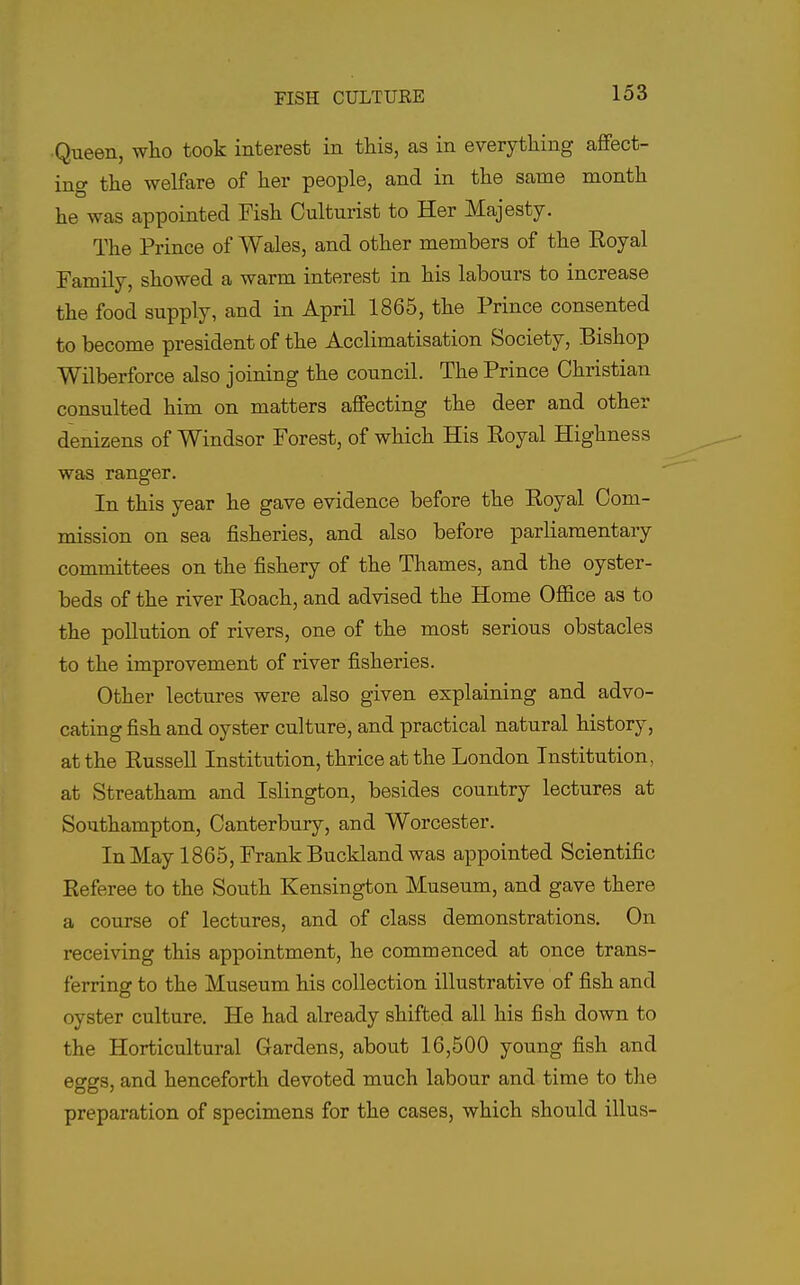 ■Queen, who took interest in this, as in everything affect- ing the welfare of her people, and in the same month he was appointed Fish Culturist to Her Majesty. The Prince of Wales, and other members of the Royal Family, showed a warm interest in his labours to increase the food supply, and in April 1865, the Prince consented to become president of the Acclimatisation Society, Bishop Wilberforce also joining the council. The Prince Christian consulted him on matters affecting the deer and other denizens of Windsor Forest, of which His Royal Highness was ranger. In this year he gave evidence before the Royal Com- mission on sea fisheries, and also before parliamentary committees on the fishery of the Thames, and the oyster- beds of the river Roach, and advised the Home Ofl&ce as to the pollution of rivers, one of the most serious obstacles to the improvement of river fisheries. Other lectures were also given explaining and advo- cating fish and oyster culture, and practical natural history, at the Russell Institution, thrice at the London Institution, at Streatham and Islington, besides country lectures at Southampton, Canterbury, and Worcester. In May 1865, Frank Buckland was appointed Scientific Referee to the South Kensington Museum, and gave there a course of lectures, and of class demonstrations. On receiving this appointment, he commenced at once trans- ferring to the Museum his collection illustrative of fish and oyster culture. He had already shifted all his fish down to the Horticultural Gardens, about 16,500 young fish and eggs, and henceforth devoted much labour and time to the preparation of specimens for the cases, which should illus-