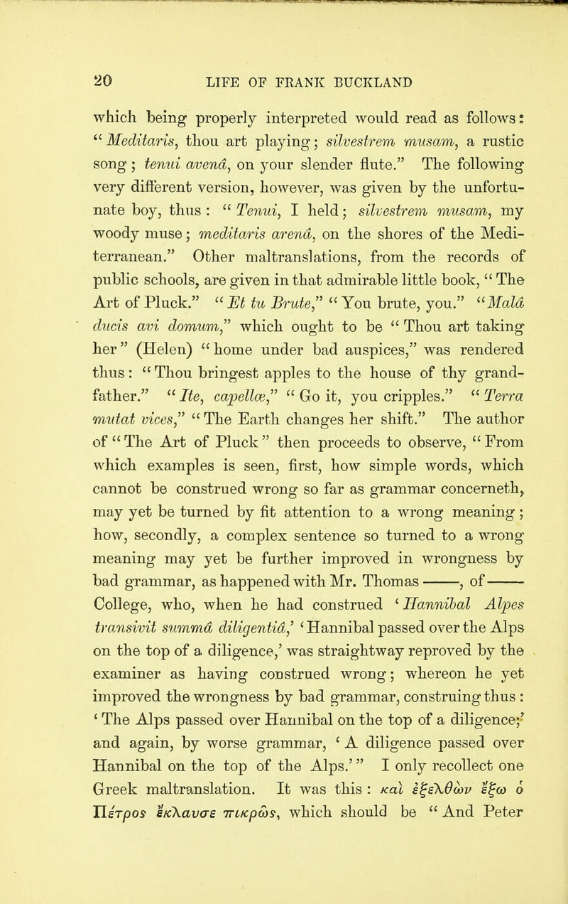 which being properly interpreted would read as follows:  Meditaris, thou art playing; silvestrem museum, a rustic song ; tenui avend, on your slender flute. The following very different version, however, was given by the unfortu- nate boy, thus :  Tenui, I held; silvestrem museum, my woody muse; meditaris arena, on the shores of the Medi- terranean. Other maltranslations, from the records of public schools, are given in that admirable little book,  The Art of Pluck.  Et tu Brute,  You brute, you. Maid ducts avi domum which ought to be  Thou art taking her (Helen)  home under bad auspices, was rendered thus:  Thou bringest apples to the house of thy grand- father.  Ite, capellce,  Go it, you cripples.  Terra mutat vices,  The Earth changes her shift. The author of The Art of Pluck then proceeds to observe, From which examples is seen, first, how simple words, which cannot be construed wrong so far as grammar concerneth, may yet be turned by fit attention to a wrong meaning; how, secondly, a complex sentence so turned to a wrong meaning may yet be further improved in wrongness by bad grammar, as happened with Mr. Thomas , of College, who, when he had construed ' Hannibal Alpes transivit summd diligentid,' 1 Hannibal passed over the Alps on the top of a diligence,' was straightway reproved by the examiner as having construed wrong; whereon he yet improved the wrongness by bad grammar, construing thus : 1 The Alps passed over Hannibal on the top of a diligence;? and again, by worse grammar, c A diligence passed over Hannibal on the top of the Alps.' I only recollect one Greek maltranslation. It was this : /cal sgsXOoov s£cd 6 Hsrpos sKkavas 7ri/cpcos, which should be  And Peter