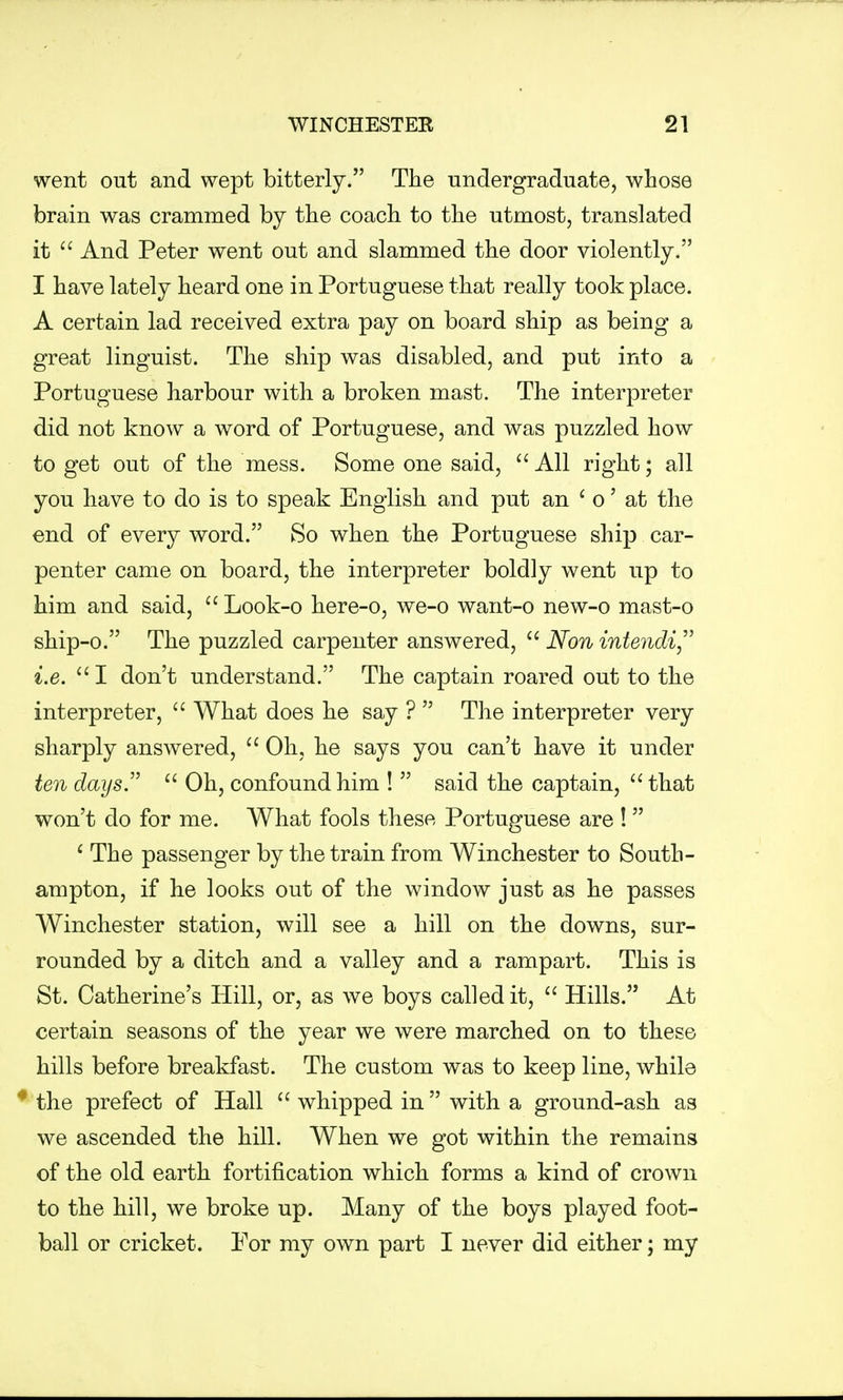 went out and wept bitterly. The undergraduate, whose brain was crammed by the coach to the utmost, translated it  And Peter went out and slammed the door violently. I have lately heard one in Portuguese that really took place. A certain lad received extra pay on board ship as being a great linguist. The ship was disabled, and put into a Portuguese harbour with a broken mast. The interpreter did not know a word of Portuguese, and was puzzled how to get out of the mess. Some one said,  All right; all you have to do is to speak English and put an ' o' at the end of every word. So when the Portuguese ship car- penter came on board, the interpreter boldly went up to him and said,  Look-o here-o, we-o want-o new-o mast-o ship-o. The puzzled carpenter answered,  Now intendi i.e. 1 don't understand. The captain roared out to the interpreter,  What does he say ?  The interpreter very sharply answered,  Oh, he says you can't have it under ten days.  Oh, confound him !  said the captain,  that won't do for me. What fools these Portuguese are !  1 The passenger by the train from Winchester to South- ampton, if he looks out of the window just as he passes Winchester station, will see a hill on the downs, sur- rounded by a ditch and a valley and a rampart. This is St. Catherine's Hill, or, as we boys called it,  Hills. At certain seasons of the year we were marched on to these hills before breakfast. The custom was to keep line, while the prefect of Hall  whipped in with a ground-ash as we ascended the hill. When we got within the remains of the old earth fortification which forms a kind of crown to the hill, we broke up. Many of the boys played foot- ball or cricket. For my own part I never did either; my