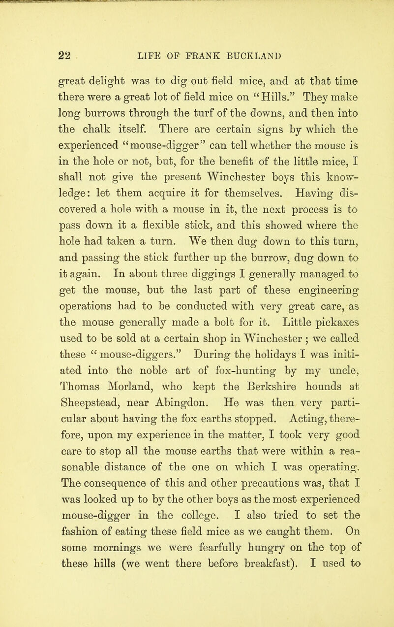 great delight was to dig out field mice, and at that time there were a great lot of field mice on  Hills. They make long burrows through the turf of the downs, and then into the chalk itself. There are certain signs by which the experienced mouse-digger can tell whether the mouse is in the hole or not, but, for the benefit of the little mice, I shall not give the present Winchester boys this know- ledge: let them acquire it for themselves. Having dis- covered a hole with a mouse in it, the next process is to pass down it a flexible stick, and this showed where the hole had taken a turn. We then dug down to this turn, and passing the stick further up the burrow, dug down to it again. In about three diggings I generally managed to get the mouse, but the last part of these engineering operations had to be conducted with very great care, as the mouse generally made a bolt for it. Little pickaxes used to be sold at a certain shop in Winchester; we called these mouse-diggers. During the holidays I was initi- ated into the noble art of fox-hunting by my uncle, Thomas Morland, who kept the Berkshire hounds at Sheepstead, near Abingdon. He was then very parti- cular about having the fox earths stopped. Acting, there- fore, upon my experience in the matter, I took very good care to stop all the mouse earths that were within a rea- sonable distance of the one on which I was operating. The consequence of this and other precautions was, that I was looked up to by the other boys as the most experienced mouse-digger in the college. I also tried to set the fashion of eating these field mice as we caught them. On some mornings we were fearfully hungry on the top of these hills (we went there before breakfast). I used to