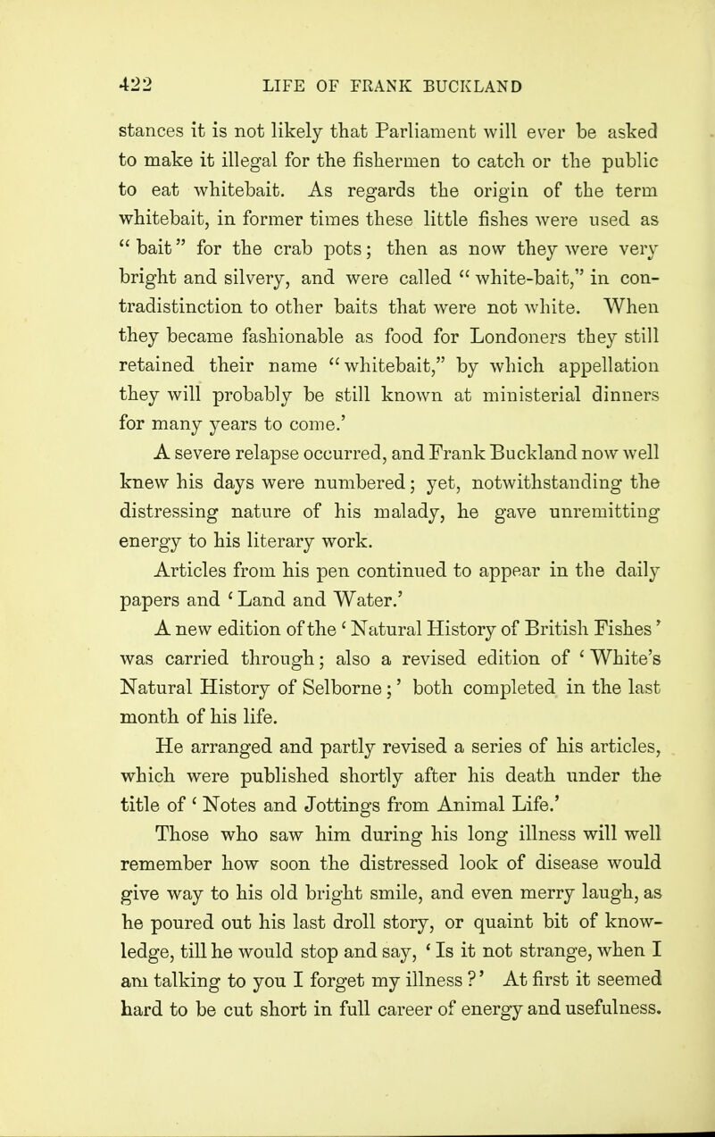 stances it is not likely that Parliament will ever be asked to make it illegal for the fishermen to catch or the public to eat whitebait. As regards the origin of the term whitebait, in former times these little fishes were used as  bait for the crab pots; then as now they were very bright and silvery, and were called  white-bait, in con- tradistinction to other baits that were not white. When they became fashionable as food for Londoners they still retained their name  whitebait, by which appellation they will probably be still known at ministerial dinners for many years to come.' A severe relapse occurred, and Frank Buckland now well knew his days were numbered; yet, notwithstanding the distressing nature of his malady, he gave unremitting energy to his literary work. Articles from his pen continued to appear in the daily papers and 1 Land and Water/ A new edition of the c Natural History of British Fishes * was carried through; also a revised edition of ' White's Natural History of Selborne;' both completed in the last month of his life. He arranged and partly revised a series of his articles, which were published shortly after his death under the title of 1 Notes and Jottings from Animal Life/ Those who saw him during his long illness will well remember how soon the distressed look of disease would give way to his old bright smile, and even merry laugh, as he poured out his last droll story, or quaint bit of know- ledge, till he would stop and say, * Is it not strange, when I am talking to you I forget my illness ?' At first it seemed hard to be cut short in full career of energy and usefulness.