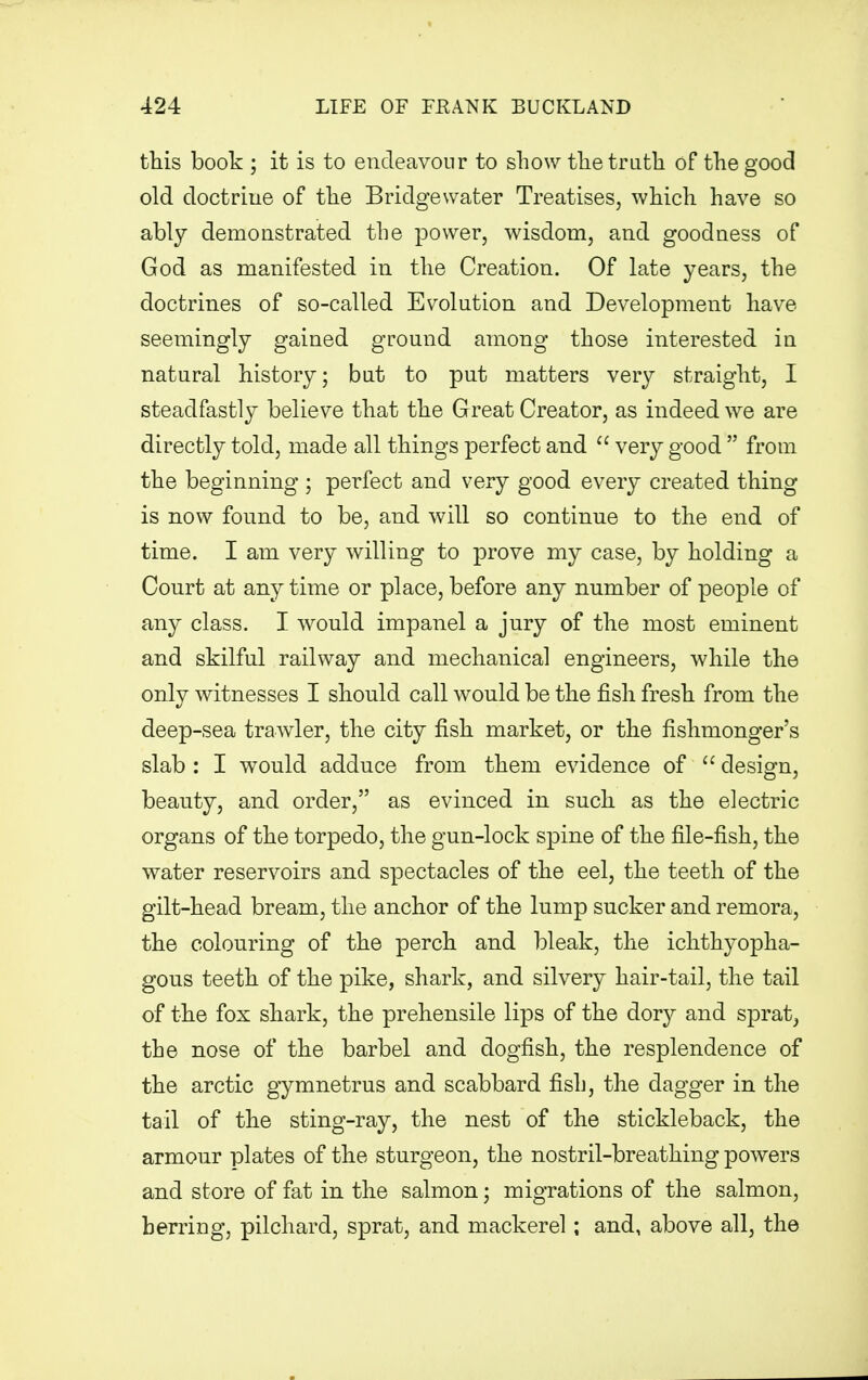 this book ; it is to endeavour to show the truth of the good old doctriue of the Bridge water Treatises, which have so ably demonstrated the power, wisdom, and goodness of God as manifested in the Creation. Of late years, the doctrines of so-called Evolution and Development have seemingly gained ground among those interested in natural history; but to put matters very straight, I steadfastly believe that the Great Creator, as indeed we are directly told, made all things perfect and  very good  from the beginning ; perfect and very good every created thing is now found to be, and will so continue to the end of time. I am very willing to prove my case, by holding a Court at any time or place, before any number of people of any class. I would impanel a jury of the most eminent and skilful railway and mechanical engineers, while the only witnesses I should call would be the fish fresh from the deep-sea trawler, the city fish market, or the fishmonger's slab : I would adduce from them evidence of  design, beauty, and order, as evinced in such as the electric organs of the torpedo, the gun-lock spine of the file-fish, the water reservoirs and spectacles of the eel, the teeth of the gilt-head bream, the anchor of the lump sucker and remora, the colouring of the perch and bleak, the ichthyopha- gous teeth of the pike, shark, and silvery hair-tail, the tail of the fox shark, the prehensile lips of the dory and sprat, the nose of the barbel and dogfish, the resplendence of the arctic gymnetrus and scabbard fish, the dagger in the tail of the sting-ray, the nest of the stickleback, the armour plates of the sturgeon, the nostril-breathing powers and store of fat in the salmon; migrations of the salmon, herring, pilchard, sprat, and mackerel ; and, above all, the