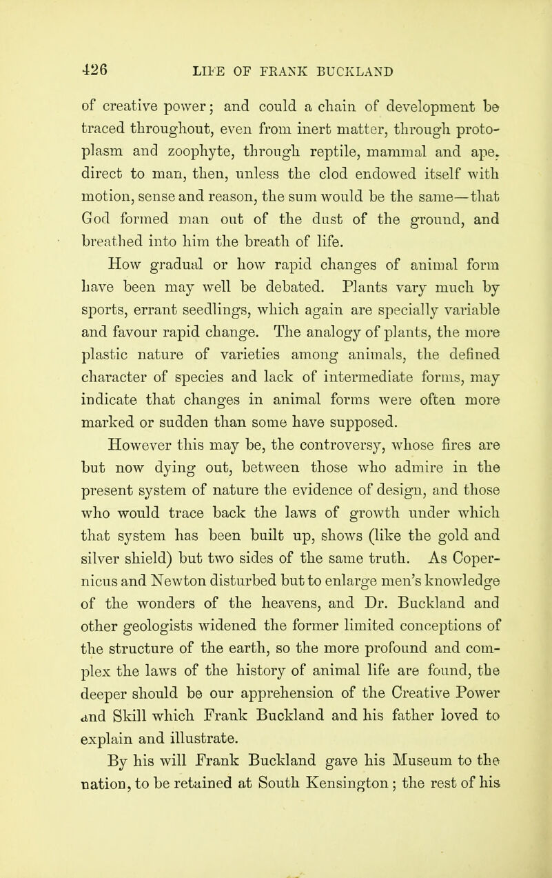 of creative power; and could a chain of development be traced throughout, even from inert matter, through proto- plasm and zoophyte, through reptile, mammal and ape. direct to man, then, unless the clod endowed itself with motion, sense and reason, the sum would be the same—that God formed man out of the dust of the ground, and breathed into him the breath of life. How gradual or how rapid changes of animal form have been may well be debated. Plants vary much by sports, errant seedlings, which again are specially variable and favour rapid change. The analogy of plants, the more plastic nature of varieties among animals, the defined character of species and lack of intermediate forms, may indicate that changes in animal forms were often more marked or sudden than some have supposed. However this may be, the controversy, whose fires are but now dying out, between those who admire in the present system of nature the evidence of design, and those who would trace back the laws of growth under which that system has been built up, shows (like the gold and silver shield) but two sides of the same truth. As Coper- nicus and Newton disturbed but to enlarge men's knowledge of the wonders of the heavens, and Dr. Buckland and other geologists widened the former limited conceptions of the structure of the earth, so the more profound and com- plex the laws of the history of animal life are found, the deeper should be our apprehension of the Creative Power and Skill which Frank Buckland and his father loved to explain and illustrate. By his will Frank Buckland gave his Museum to the nation, to be retained at South Kensington ; the rest of his