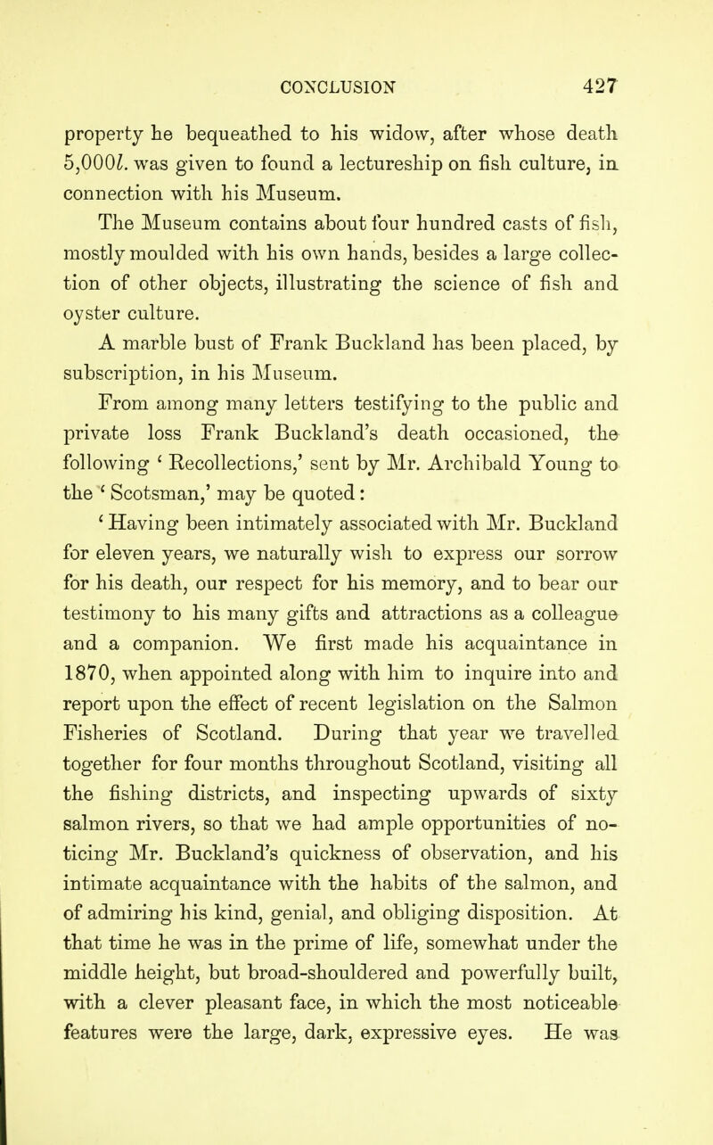property he bequeathed to his widow, after whose death bflOOl. was given to found a lectureship on fish culture, in connection with his Museum. The Museum contains about four hundred casts of fish, mostly moulded with his own hands, besides a large collec- tion of other objects, illustrating the science of fish and oyster culture. A marble bust of Frank Buckland has been placed, by subscription, in his Museum. From among many letters testifying to the public and private loss Frank Buckland's death occasioned, the following ' Recollections,' sent by Mr. Archibald Young to the ( Scotsman,' may be quoted: 1 Having been intimately associated with Mr. Buckland for eleven years, we naturally wish to express our sorrow for his death, our respect for his memory, and to bear our testimony to his many gifts and attractions as a colleague and a companion. We first made his acquaintance in 1870, when appointed along with him to inquire into and report upon the effect of recent legislation on the Salmon Fisheries of Scotland. During that year we travelled together for four months throughout Scotland, visiting all the fishing districts, and inspecting upwards of sixty salmon rivers, so that we had ample opportunities of no- ticing Mr. Buckland's quickness of observation, and his intimate acquaintance with the habits of the salmon, and of admiring his kind, genial, and obliging disposition. At that time he was in the prime of life, somewhat under the middle height, but broad-shouldered and powerfully built, with a clever pleasant face, in which the most noticeable features were the large, dark, expressive eyes. He was
