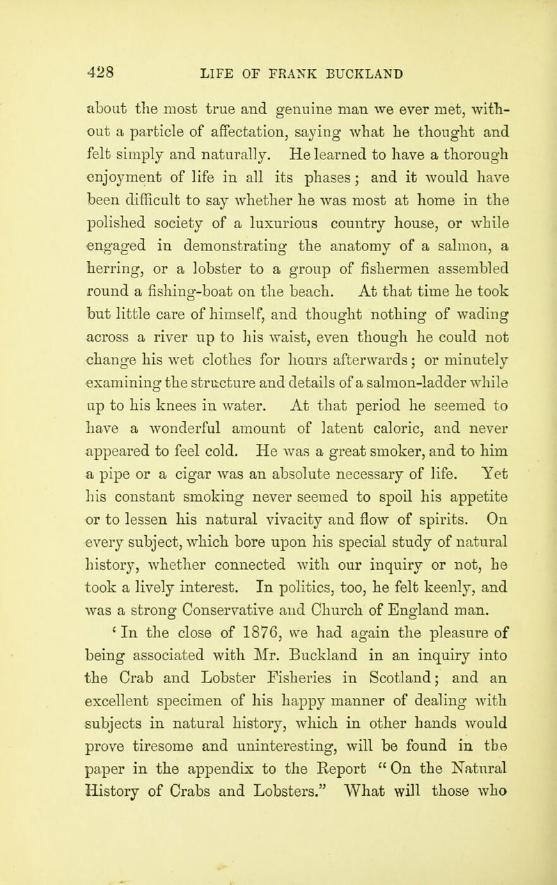 about the most true and genuine man we ever met, with- out a particle of affectation, saying what he thought and felt simply and naturally. He learned to have a thorough enjoyment of life in all its phases; and it would have been difficult to say whether he was most at home in the polished society of a luxurious country house, or while engaged in demonstrating the anatomy of a salmon, a herring, or a lobster to a group of fishermen assembled round a fishing-boat on the beach. At that time he took but little care of himself, and thought nothing of wading across a river up to his waist, even though he could not change his wet clothes for hours afterwards; or minutely examining the structure and details of a salmon-ladder while up to his knees in water. At that period he seemed to have a wonderful amount of latent caloric, and never appeared to feel cold. He was a great smoker, and to him a pipe or a cigar was an absolute necessary of life. Yet his constant smoking never seemed to spoil his appetite or to lessen his natural vivacity and flow of spirits. On every subject, which bore upon his special study of natural history, whether connected with our inquiry or not, he took a lively interest. In politics, too, he felt keenly, and was a strong Conservative and Church of England man. 1 In the close of 1876, we had again the pleasure of being associated with Mr. Buckland in an inquiry into the Crab and Lobster Fisheries in Scotland; and an excellent specimen of his happy manner of dealing with subjects in natural history, which in other hands would prove tiresome and uninteresting, will be found in the paper in the appendix to the Eeport  On the Natural History of Crabs and Lobsters. What will those who