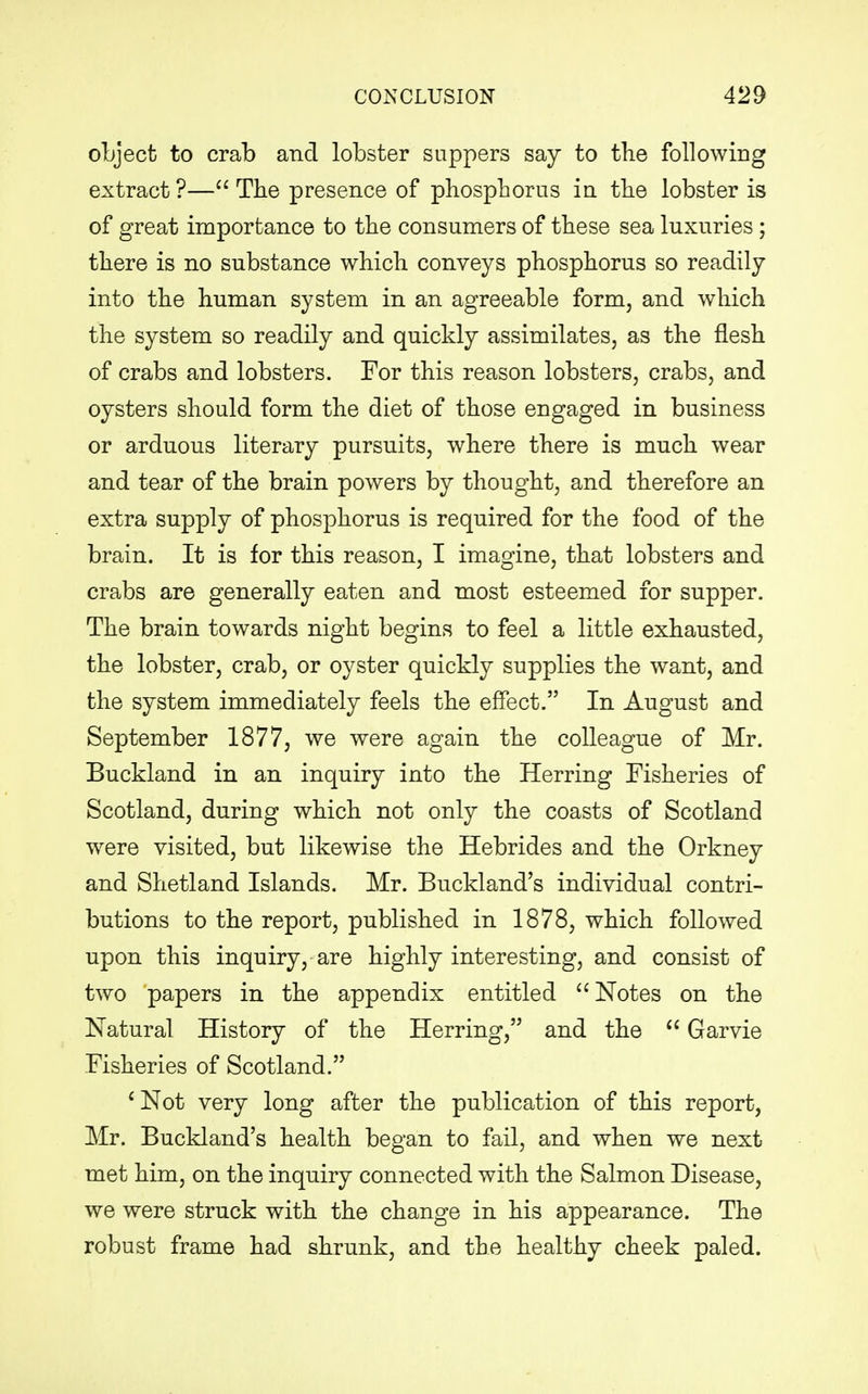 object to crab and lobster suppers say to the following extract ?— The presence of phosphorus in the lobster is of great importance to the consumers of these sea luxuries ; there is no substance which conveys phosphorus so readily into the human system in an agreeable form, and which the system so readily and quickly assimilates, as the flesh of crabs and lobsters. For this reason lobsters, crabs, and oysters should form the diet of those engaged in business or arduous literary pursuits, where there is much wear and tear of the brain powers by thought, and therefore an extra supply of phosphorus is required for the food of the brain. It is for this reason, I imagine, that lobsters and crabs are generally eaten and most esteemed for supper. The brain towards night begins to feel a little exhausted, the lobster, crab, or oyster quickly supplies the want, and the system immediately feels the effect. In August and September 1877, we were again the colleague of Mr. Buckland in an inquiry into the Herring Fisheries of Scotland, during which not only the coasts of Scotland were visited, but likewise the Hebrides and the Orkney and Shetland Islands. Mr. Buckland's individual contri- butions to the report, published in 1878, which followed upon this inquiry, are highly interesting, and consist of two papers in the appendix entitled  Notes on the Natural History of the Herring, and the  Garvie Fisheries of Scotland. ' Not very long after the publication of this report, Mr. Buckland's health began to fail, and when we next met him, on the inquiry connected with the Salmon Disease, we were struck with the change in his appearance. The robust frame had shrunk, and the healthy cheek paled.
