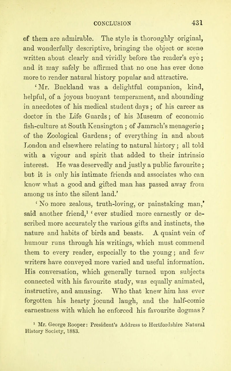 of them are admirable. The style is thoroughly original, and wonderfully descriptive, bringing the object or scene written about clearly and vividly before the reader's eye; and it may safely be affirmed that no one has ever done more to render natural history popular and attractive. 'Mr. Buckland was a delightful companion, kind, helpful, of a joyous buoyant temperament, and abounding in anecdotes of his medical student days ; of his career as doctor in the Life Guards ; of his Museum of economic fish-culture at South Kensington ; of Jamrach's menagerie; of the Zoological Gardens; of everything in and about London and elsewhere relating to natural history; all told with a vigour and spirit that added to their intrinsio interest. He was deservedly and justly a public favourite ; but it is only his intimate friends and associates who can know what a good and gifted man has passed away from among us into the silent land.' 1 No more zealous, truth-loving, or painstaking man,' said another friend,1 1 ever studied more earnestly or de- scribed more accurately the various gifts and instincts, the nature and habits of birds and beasts. A quaint vein of humour runs through his writings, which must commend them to every reader, especially to the young; and few writers have conveyed more varied and useful information. His conversation, which generally turned upon subjects connected with his favourite study, was equally animated, instructive, and amusing. Who that knew him has ever forgotten his hearty jocund laugh, and the half-comic earnestness with which he enforced his favourite dogmas ? 1 Mr. George Rooper: President's Address to Hertfordshire Natural History Society, 1883.