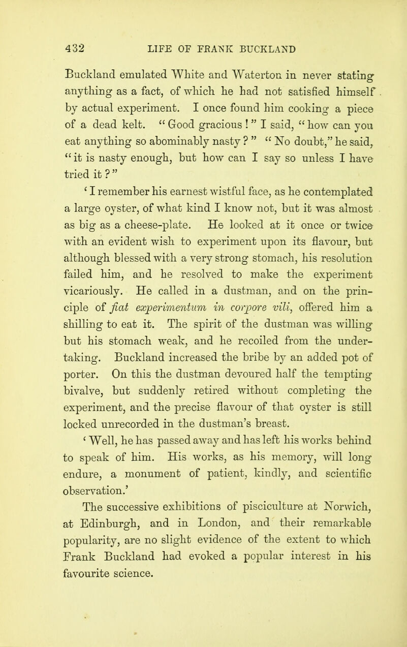 Buckland emulated White and Waterton in never stating anything as a fact, of which he had not satisfied himself by actual experiment. I once found him cooking a piece of a dead kelt.  Good gracious ! I said,  how can you eat anything so abominably nasty ?   No doubt, he said, it is nasty enough, but how can I say so unless I have tried it? ' I remember his earnest wistful face, as he contemplated a large oyster, of what kind I know not, but it was almost as big as a cheese-plate. He looked at it once or twice with an evident wish to experiment upon its flavour, but although blessed with a very strong stomach, his resolution failed him, and he resolved to make the experiment vicariously. He called in a dustman, and on the prin- ciple of fiat experimentum in corpore vili, offered him a shilling to eat it. The spirit of the dustman was willing but his stomach weak, and he recoiled from the under- taking. Buckland increased the bribe by an added pot of porter. On this the dustman devoured half the tempting bivalve, but suddenly retired without completing the experiment, and the precise flavour of that oyster is still locked unrecorded in the dustman's breast. 1 Well, he has passed away and has left his works behind to speak of him. His works, as his memory, will long endure, a monument of patient, kindly, and scientific observation.' The successive exhibitions of pisciculture at Norwich, at Edinburgh, and in London, and their remarkable popularity, are no slight evidence of the extent to which Frank Buckland had evoked a popular interest in his favourite science.