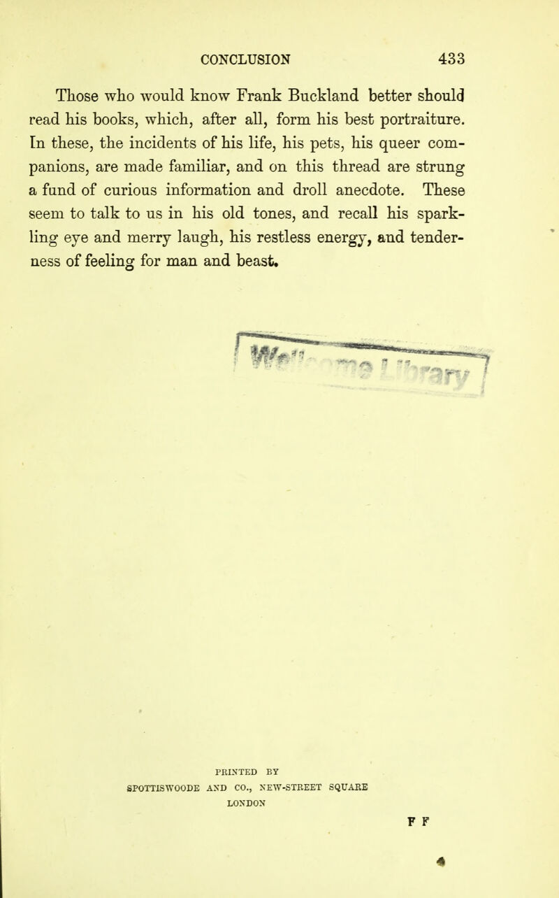 Those who would know Frank Buckland better should read his books, which, after all, form his best portraiture. In these, the incidents of his life, his pets, his queer com- panions, are made familiar, and on this thread are strung a fund of curious information and droll anecdote. These seem to talk to us in his old tones, and recall his spark- ling eye and merry laugh, his restless energy, and tender- ness of feeling for man and beast. PRINTED BY SPOTTISWOODE AND CO., NEW-STREET SQUARE LONDON F F 4