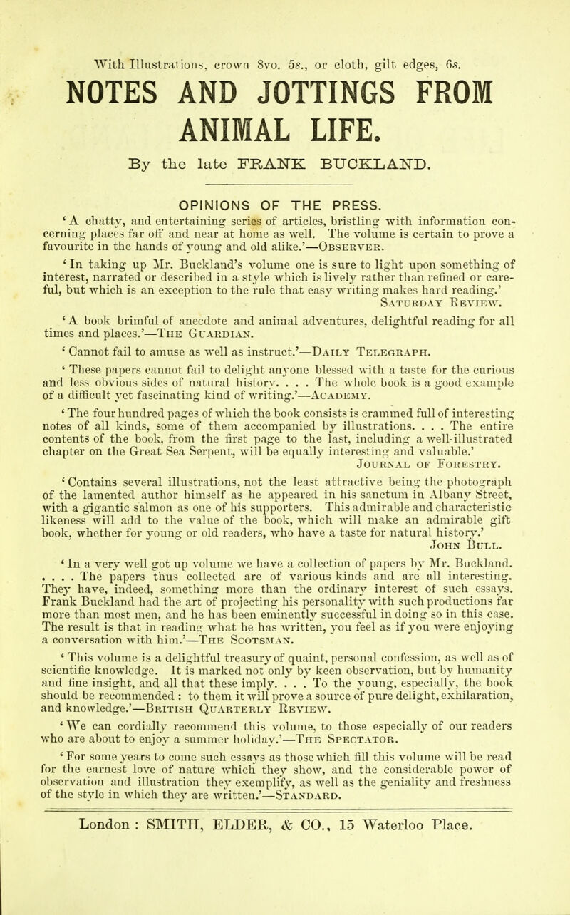 With Illustrations, crown 8vo. os., or cloth, gilt edges, 6s. NOTES AND JOTTINGS FROM ANIMAL LIFE. By the late FRANK BUOKLAND. OPINIONS OF THE PRESS. 4 A chatty, and entertaining series of articles, bristling with information con- cerning places far off and near at home as well. The volume is certain to prove a favourite in the hands of young and old alike.'—Observer. 4 In taking up Mr. Buckland's volume one is sure to light upon something of interest, narrated or described in a style which is lively rather than refined or care- ful, but which is an exception to the rule that easy writing makes hard reading.' Saturday Review. 'A book brimful of anecdote and animal adventures, delightful reading for all times and places.'—The Guardian. 4 Cannot fail to amuse as well as instruct.'—Daily Telegraph. 4 These papers cannot fail to delight anyone blessed with a taste for the curious and less obvious sides of natural history. . . . The whole book is a good example of a difficult yet fascinating kind of writing.'—Academy. 4 The four hundred pages of which the book consists is crammed full of interesting notes of all kinds, some of them accompanied by illustrations. . . . The entire contents of the book, from the first page to the last, including a well-illustrated chapter on the Great Sea Serpent, will be equally interesting and valuable.' Journal of Forestry. 4 Contains several illustrations, not the least attractive being the photograph of the lamented author himself as he appeared in his sanctum in Albany Street, with a gigantic salmon as one of his supporters. This admirable and characteristic likeness will add to the value of the book, which will make an admirable gift book, whether for young or old readers, who have a taste for natural history.' John Bull. ' In a very well got up volume we have a collection of papers by Mr. Buckland. .... The papers thus collected are of various kinds and are all interesting. They have, indeed, something more than the ordinary interest of such essays. Frank Buckland had the art of projecting his personality with such productions far more than most men, and he has been eminently successful in doing so in this case. The result is that in reading what he has written, you feel as if you were enjoying a conversation with him.'—The Scotsman. ' This volume is a delightful treasury of quaint, personal confession, as well as of scientific knowledge. It is marked not only by keen observation, but by humanity and fine insight, and all that these imply. ... To the young, especially, the book should be recommended : to them it will prove a source of pure delight, exhilaration, and knowledge.'—British Quarterly Review. 4 We can cordially recommend this volume, to those especially of our readers who are about to enjoy a summer holiday.'—The Spectator. 4 For some years to come such essays as those which fill this volume will be read for the earnest love of nature which they show, and the considerable power of observation and illustration they exemplify, as well as the geniality and freshness of the style in which they are written.'—Standard. London: SMITH, ELDER, & CO., 15 Waterloo Place.