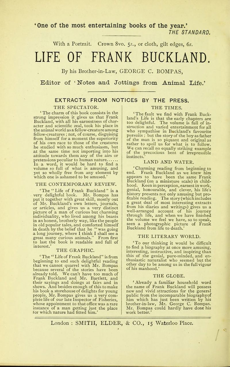 * One of the most entertaining books of the year.' THE STANDARD. With a Portrait. Crown 8vo. jj., or cloth, gilt edges, 6s. LIFE OF FRANK BUCKLAND. By his Brother-in-Law, GEORGE C. BOMPAS, Editor of ' Notes and Jottings from Animal Life.' EXTRACTS FROM NOTICES BY THE PRESS. THE SPECTATOR. 1 The charm of this book consists in the strong impression it gives us that Frank Buckland, with all his earnestness of char- acter and scientific zeal, took his place in the animal world as a fellow-creature among fellow-creatures ; not, of course, disguising from himself for a moment the superiority of his own race to those of the creatures he studied with so much enthusiasm, but at the same time not importing into his attitude towards them any of the airs or pretensions peculiar to human nature In a word, it would be hard to find a volume so full of what is amusing, and yet so wholly free from any element by which one is ashamed to be amused.' THE CONTEMPORARY REVIEW. 'The Life of Frank Buckland is a very delightful book. Mr. Bompas has put it together with great skill, mostly out of Mr. Buckland's own letters, journals, or articles, and gives us a very distinct picture of a man of curious but charming individuality, who lived among his beasts in an honest, brotherly way, like the people in old popular tales, and comforted himself in death by the belief that he was going a long journey, where I think I shall see a great many curious animals. From first to last the book is readable and full of interest.' THE GRAPHIC. ' The Life of Frank Buckland is from beginning to end such delightful reading that we cannot quarrel with Mr. Bompas because several of the stories have been already told. We can't have too much of Frank Buckland and Mr. Bartlett, and their sayings and doings at fairs and in shows. And besides enough of this to make his book a storehouse of delights for young people, Mr. Bompas gives us a very com- plete life of our late Inspector of Fisheries, whose appointment to that office was a rare instance of a man getting just the place for which nature had fitted him.' THE TIMES. 'The fault we find with Frank Buck- land's Life is that the early chapters are too delightful. The volume is full of in- struction and varied entertainment for all who sympathise in Buckland's favourite pursuits ; but the story of the boy as father of the man is so piquant and original as rather to spoil us for what is to follow. We can recall no equally striking example of the precocious bent of irrepressible instincts.' LAND AND WATER. ' Charming reading from beginning to end. Frank Buckland as we knew him appears to have been the same Frank Buckland (on a miniature scale) in child- hood. Keen in perception, earnest in work, genial, honourable, and clever, his life's history presents not only amusing but pro- fitable reading. The story (which includes a great deal of most interesting extracts from his diaries and writings) gives us a well-arranged account of his journey through life, and when we have finished the volume we feel we have, so to speak, seen a photographic picture of Frank Buckland from life to death.' THE LITERARY WORLD. 'To our thinking it would be difficult to find a biography at once more amusing, interesting, instructive, and inspiring than this of the genial, pure-minded, and en- thusiastic naturalist who seemed but the other day to be among us in the full vigour of his manhood.' THE GLOBE. ' Already a familiar household word the name of Frank Buckland will possess new and vivid attractions for the general public from the incomparable biographyof him which has just been written by his brother-in-law, Mr. George C. Bompas. Mr. Bompas could hardly have done his work better.'