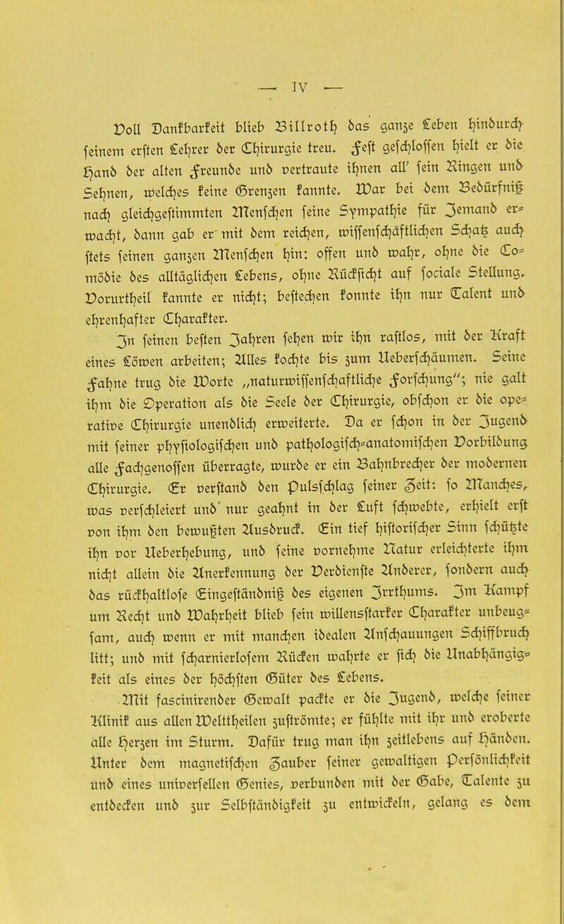 Poll Danfbarfett blieb Bilirotb, öas ganse £eben Bjinöurcr^ feinem erften £eb,rer 6er Chirurgie treu, tfeft gefdjloffen I?telt er öie §anö öer alten ^reunoe unö vertraute ibmen all' fein Hingen uni> Seinen, welches feine (Breden fannte. XDar bei öem Beöürfnif nach gleichgeftimmten ZtTenfcfjen feine Sympathie für 3emanö er* wacht, bann gab er'mit öem reiben, tüiffenfd)dftlid)en Sd)a£ auch ftets feinen ganjen ZHenfchen l)in: offen unö wahr, olme öie Co* mööie öes alltäglichen £ebens, olme Hücf ficht auf fociaie Stellung. X)orurtr/eiI fannte er nicht; befielen fonnte ibm nur Calent unö ehrenhafter Cr/arafter. 3n feinen beften 3ab,ren fernen wir ihn raftlos, mit öer Kraft eines £öwen arbeiten; 2Iiles föchte bis sum UeberfRäumen. Seine ^alme trug öie XDortc „naturwiffenf ertliche ^orfcfmng; nie galt ib,m öie Operation als öie Seele öer Chirurgie, obfdjon er öie ope* ratioe Chirurgie unenölid} erweiterte. Da er fcr/on in öer 3ugenö mit feiner phYftologifch™ unö patb,ologifd)=anatomifd)en Dorbilöung alle ^adjgenoffen überragte, wuröe er ein Bahnbrecher öer moöernen Chirurgie. (Er oerftanö öen puisfchlag feiner <§eit: fo ZTTanches, roas r-erfchleiert unö' nur geahnt in öer £uft fd) webte, erhielt erft ron ihm öen bewuf ten ^tusörucf. Cin tief hiftorifcher Sinn ferste ihn cor Ueberljebung, unö feine uornehme Hatur erleichterte ihm nicht allein öie Jlnerfennung öer Peröienfte 2tnöerer, fonöern auch öas rücfhaltlofe Cingeftänönif öes eigenen 3rrtr/ums. 3m Kampf um Hecht unö IDahrheit blieb fein wtllensftarfer Charafter unbeug* fam, auch ^enn er mit manchen iöealen 21nfcf)auungen Sdjiffbrud) litt; unö mit fcharnierlofem Hücfen wat/rte er ftch öie Unabhängig* feit als eines öer hofften (Süter öes £ebens. ZHit fascinirenöer (Seroalt paefte er öie 3u9ei^, n?c^e feiner Klinif aus allen tDeltttjeilen suftrömte; er fühlte mit ihr unö eroberte alle ^erjen im Sturm. Dafür trug man ihn seitlebens auf ^änöen. Unter öem magnetifchen Räuber feiner gewaltigen perfönlichfoit unö eines unwerfellen ©enies, perbunöen mit öer ©abe, Calente 511 entöecfen unö jur Selbftänöigfeit 511 entwicfeln, gelang es öem