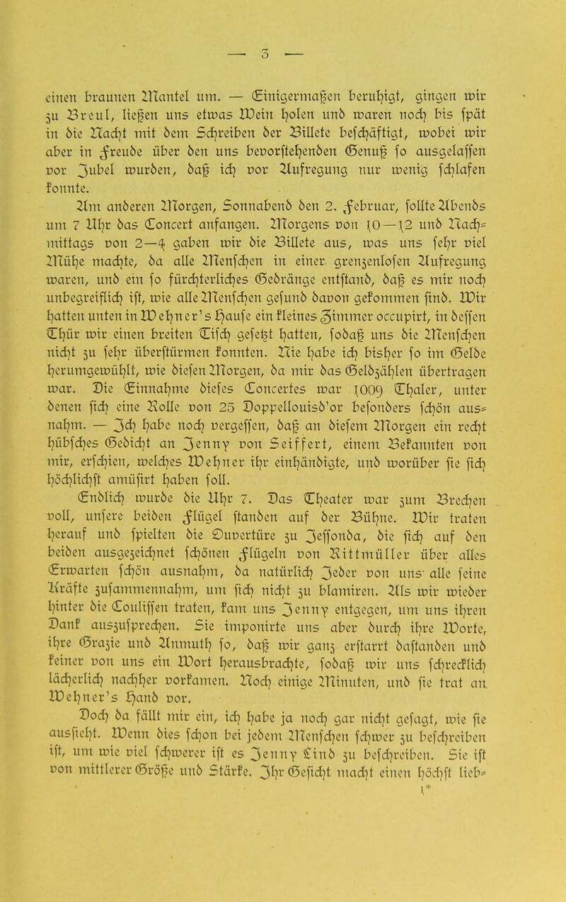 einen braunen IHantel um. — (Einigermaßen beruhigt, gingen roir 5u Breul, liefen uns etroas EDeiu fyolen unö roaren nod) bis fpät in öie Xiad}t mit öem Schreiben 6er Billete befdjäftigt, roobei roir aber in ^reuöe über öen uns beoorftehenöen (öenuf fo ausgelaffen vov ^>\xbd touröen, öaf ich vov Aufregung nur roenig fcf/Iafen founte. Um anöeren morgen, Sonnabenö öen 2. (f ebruar, follte Zlbcnös um 7 Hb,r öas (Toncert anfangen. ZHorgens von \0 — \2 unö Had}- mittags von 2—% gaben roir öie Billete aus, roas uns feb/r oie! ZITütje machte, öa alle ZHenfcr/en in einer grensenlofen Aufregung roaren, unö ein fo fürchterliches (Seöränge entftanö, öaf es mir noch unbegreiflich ift, toie alle ZITenfctjen gefunö öaoon gefommen finö. £Dir hatten unten in XD ehn er's f}aufe ein fleines Limmer occuptrt, in öeffen tEhür roir einen breiten Cifd) gefegt hatten, foöaf uns öie ZTtenfchen nicht su febr überftürmen fonnten. Xcie habe ich bisher fo im ©elöe herumgeroühlt, roie öiefen ITtorgen, öa mir öas (Befählen übertragen roar. Die (ginnahme öiefes Concertes roar \O09 Cb/aler, unter oenen ftet? eine 2?olIe von 25 Doppellouisö'or befonöers fchön aus- nahm. — 3<h habe noch oergeffen, öaf an öiefem ZTTorgen ein recht hübfehes ©eöicht an 3enny non Seiffert, einem Befanuten oon mir, erfer/ien, roeldjes ZDer/ner ihr einhänöigte, unö worüber fie fich höchltchft amüfirt haben foll. (Enölich, rouröe öie Uhr ?• 2)as Cheater roar 511m Brechen -Doli, unfere beiöen ^lügel ftanöen auf öer Bühne. XDir traten herauf unö fpielten öie Ouoertüre ju 3effonöa, öie fich auf 6en beiöen ausgeseidmet fd)önen ^lügeln oon Hittmüller über alles (grroarten fchön ausnahm, öa natürlich 3eöer oon uns- alle feine Kräfte sufammennahm, um fidj nicht 3U blamiren. 2lls roir roieöer hinter öie Couliffen traten, tarn uns 3enny entgegen, um uns ihren Danf aussufprechen. Sie imponirte uns aber öurch ihre IDorte, ihre <Sra3ie unö Einmuth fo, öaf roir gans erftarrt öaftanöen unö feiner oon uns ein IDort herausbrachte, foöaf mir uns fd^recHid? lächerlich nachher oorfamen. l~cod) einige Zrünuten, unö fie trat an. JDehner's £)anö oor. Sod) öa fällt mir ein, id) habe ja noch aar nidjt gefagt, roie fte ausficht. 2X>enn ötes fd)on bei jeöem Z1Tenfd)en fd)toer 511 befdu-eibeu ift, um roie oiel fer/toerer ift es 3euiiY tinb 511 betreiben. Sie ift oon mittlerer (Bräfe unö Stärfe. 3hr(Sefid)t macht einen höd?ft lieb*