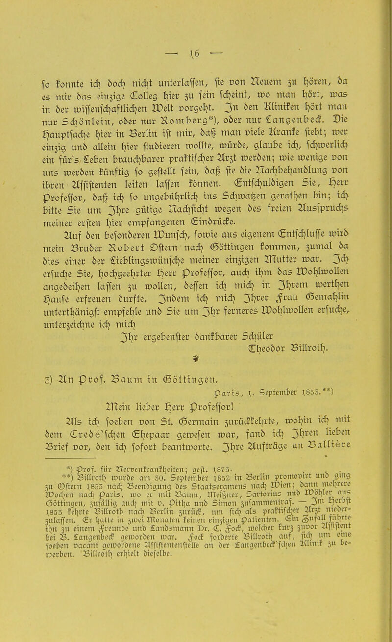 — \6 — fo fonnte id) öod) nid)t unterlaffen, fte pon Heuern 511 f)ören, 6a es mir öas einsige CoIIeg fyer 511 f«in fdjctnt, i»o man fyört, n?as in öcr unffenfd)aftlid)en XDelt oorget)t. 3n öen Klinifen fjört man nur Sd)önlein, 06er nur Homberg*), oöer nur Cangenbecf. Die £jauptfad)e Ijier in Berlin ift mir, öaf man »tele Kranfe ftefyt; tr>er einzig unö allein Ijier fiuöieren tr-oilte, toüröe, glaube id), fd)tüerlid) ein füYs £eben brauchbarer praftifdjer Httf. meröen; roie wenige von uns toeröen fünftig fo geftellt fein, öaf fie öie Icadjbefyanölung oon %en 2lfftfienten leiten laffen fonnen. €ntfd)ulöigen Sie, £jerr profeffor, öaf id) fo ungebüfyrlid) ins Sd)tr>ai§en geraten bin; id) bitte Sie um 3f)re gütige Icad)fid)t wegen öes freien 2tusfprud)s meiner erften l)ier empfangenen (£inörücfe. 2luf öen befonöeren IDunfd), foroie aus eigenem (£ntfd)Iuffe roirö mein Bruöer Hob er t £)ftern nad) (Söttingen fommen, 3umal öa öies einer öer £ieblingsroünfd)e meiner einzigen IHutter t»ar. 3dj- crfudje Sie, I)od)geel)rter £)err profeffor, aud) tljm öas XDotjtoollen angeöeifyen laffen 3U trollen, öeffen id) mid) in 31)rem mertljen fjaufe erfreuen öurfte. 3nöem id) mid) 31?rer ^rau <5emal)lin untertt)änigft empfehle unö Sie um 31)r ferneres XDof)ltDolien erfud)eA unterzeichne id) mid) 3t)r ergebenfter öanfbarer Sdjüler Cfyeoöor Billrotl). 3) 2ln Prof. Baum in (Böttingen. Paris, \. September 1.855.**) XHein lieber J}err Profeffor! 2tls id) foeben r-on St. ©ermain surücftefyrte, mol?in id) mit öem Creöe'fdjen (££)epaar getuefen u?ar, fanö id) 3*?ren Iieten Brief r>or, öen id) fofort beantworte. 3*?rc Aufträge an Balliere *) Prof. für Zlerr>enfrauf'l?citen; geft. 1.875. **) Billrotl? ruurbe am 50. September 1.852 in Berlin promomrt unö ging 31t (Dftent \855 uad? Beenbiguug bes Staatsexamens uad? IDien; bann inebrere rDod?en nad? Paris, wo er mit Saum, meißner, Sartorius unb n?ol?Ier ans Böttingen, snfällig aud? mit ». pitl?a unb Simon 3ufammentraf. — 3m «j^**!» \855 fctjrte Billrotl? nad? Berlin suriief, um fid? als prafttfdjcr Mwi un^or 3ulaffen. <2r tfattc in smei irtouaten feineu emsigen Patienten. (Hin §ufall fiilntc ibu 511 einem Jreunbe unb £aubsmann Dr. C£. Jod3, mcld?er fürs juijor 21flvjtent bei B. £augcube<f geworben mar. ^oef forbertc Billrotl? auf, jtdj um eine foeben nacaut geworbene 2lffiftenteuftelle an ber Saugcubed'fdieu Khtttf 311 be- werben. Billrotl? erl?iclt biefelbe.