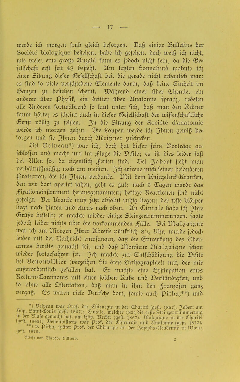 ir>er6e id? morgen frü£? gleid] beforgen. Daf einige Bulletins 6er Societe biologique befielen, r/abe id) gefeb/en, 6odj roeif idj nieb/t, roie oiele; eine grofe 2ln5ar/l fann es je6od? nidjt fein, 6a 6ie d5e* fellfdjaft er[t feit ^8 beffefyt. 21m legten Sonnaben6 ir-ofmte id? einer Si^ung 6iefer ©efellfdjaft bei, 6ie gera6e nid)t erbaulid) toar; es ftn6 fo rnele r>erfdue6ene (Elemente 6arin, 6af feine (Einheit im (Banken 51t befteb/en fdjeint. 2X>ät/ren6 einer über (Cb/emie, ein an6erer über Pfyyfif, ein 6ritter über 2tnatomie fprad}, re6eten alle 2ln6eren fortroäb;ren6 fo laut unter fieb, 6af man 6en He6ner faum hörte; es fdjeint auch in öiefer (Sefellfdjaft 6er roiffenfdjaftlidje (Ernft r>öllig 5U fehlen. 3n 0*e Si^ung 6er Societe d'anatomie tr>er6e idj morgen ger/en. Die £oupen toer6e id} 3*?nen forgen un6 fie 3^nc °ur<h IHeifner 5ufd)icfen. Bei Pelpeau*) roar id), 6od) r;at 6iefer feine Porträge ge* fdjloffen un6 mad)t nur im ^luge 6ie Piftte; es ift 6ies Iei6er faft bei 2tllen fo, 6a eigentlich ^erien fin6. Bei 3°^ert fic^t man r»err;ältnifmäfig nod? am meiften. 3<h erfreue mich feiner befonöeren protection, 6ie idj 3^nen r>er6anfe. ZUit 6em KniegelenfVKranfen, 6en roir 6ort operirt fab^en, gefyt es gut; nadj 2 Cagen rour6e 6as ^irationsinffrument b/erausgenommen; b;eftige Keactionen fin6 nief/t gefolgt. Der Kranfe mufj je£t abfolut ruljig liegen; 6er fefte Körper liegt nach hinten un6 etoas nadj oben. iXn (LxvxaU habe id) 3*?re (Brüfe beftellt; er madjte roie6er einige Steinsertrümmerungen, fagte jeöod? Iei6er nicr/ts über 6ie r>orfommen6en ^älle. Bei ZHalgaigne roar idj am borgen 3fyrer 2tbreife pünftlid? 8 74 1%, rour6e jeöod? leider mit 6er Hadjridjt empfangen, 6af) 6ie (Einrenfung 6es £)ber* armes bereits gemadjt fei, un6 6af ZHonfieur ZHalgaigne fdjon roie6er fortgefahren fei. 3d) mad?te sur (Entfd?ä6igung 6ie Piftte bei Denonrillier (üzv$zityn Sie 6iefe Orthographie!) mit, 6er mir auferor6entlid) gefallen b/at. (Er machte eine (Erftirpation eines Hectum*€arcinoms mit einer foldjen Kut?e un6 Perftän6igfeit, un6 fo ob/ne alle £>ftentation, 6afj man in ifmt 6cn ^ransofen ganj rergaf. (Es roaren oiele Deutfd?e 6ort, foroie audj pitb/a,**) un6 *) pelpeau roar prof. ber Chirurgie in ber c£I|arit6 (geft. *867), 3obert am i?op. Satut»£outs (geft. \867j; Ctotale, ir>elcr/er \820te erfte Stetn3ertrümmenmg tn ber Slafe gemacht bot, am ipp. rteefer (geft. *867); IRalgatane in ber Sbartte Dertonoilhers tuar Prof. ber Ctitrurgte unb Jlnatomte (geft. 1872). ■ ) d. pitl^a, fpätcr Prof. ber (Il]irnrgie an ber 3ofepl|s^(cabemie in Wwn\ gelt. \875.