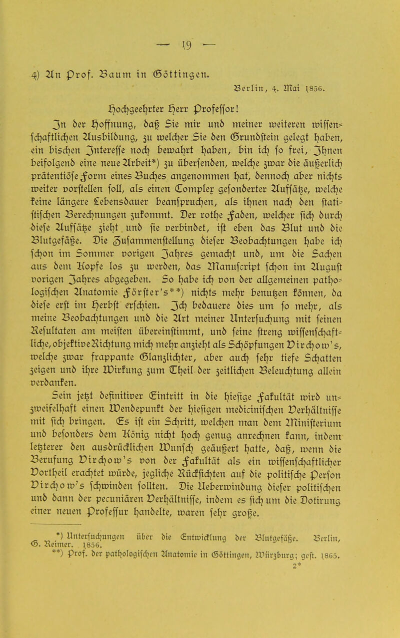 Serlin, 4. ITtat J856. ^ocr/geer/rter i}err Profeffor! 3n 6er f)offnung, öaf Sic mir unö meiner meiteren unffen* fdjaftlidjen 2lusbilöung, 5U roeldjer Sie öen ©runöftein gelegt fyaben, ein bissen 3n*ereffe noch beroab/rt traben, bin ich fo frei, 3r/nen betfolgenö eine neue Arbeit*) 5U überfenöen, roeldje sroar öie äußerlich pratentiöfe $orm eines Buddes angenommen b;at, öennod} aber nichts roeiter porftellen foll, als einen (Eomplef gefonöerter 2(uffät5e, toeldje feine längere £ebensöauer beanfprucf/en, als ib/nen nach öen ftatt= ftifcr/en Beregnungen sufommt. Der rotfye ^faöen, roeldjer ftd) öurd) öiefe Zluffätje siebet unö fie oerbinöet, ift eben öas Blut unö öie Blutgefafe. Die «gufammenftellung öiefer Beobachtungen r;abe idj fd)on im Sommer oorigen 3ahres gemacht unö, um öie Sachen aus öem Kopfe los 5U roeröen, öas ZHanufcript fdjon im 2luguft rortgen 3ahres abgegeben. So habe ich von öer allgemeinen patb/o- logifdien Anatomie ^örfter's**) nichts mefyr benutzen fönnen, öa öiefe erft im ^erbft erfdjien. 3<^ beöauere öies um fo metjr, als meine Beobachtungen unö öie 2Xrt meiner Unterfucb/ung mit feinen ^efultaten am meiften übereinftimmt, unö feine ftreng roiffenfdjaft- lidje,objeftiDeHidjtung mich mehr a^ieht als Schöpfungen Pir cb/oro's, roelcb/e sroar frappante (Slanslidjter, aber auch fe*?r tiefe Schatten geigen unö ifyre IDirfung 5um tE^eil öer seitlichen Beleuchtung allein peröanfen. Sein je£t öefinitiuer (Eintritt in öie l?ieftge ^afultät roirö un= 5U?eifell?aft einen ZDenöepunft öer hingen meöicinifchen Perhältniffe mit fich bringen. (Es ift ein Set/ritt, roeldjen man öem Zninifferium unö befonöers öem König nicht hoch genug anrechnen fann, inöem legerer öen ausörücflichen IDunfch geäufert hatte, öaf, tuenn öie Berufung Pirdjoro's r>on öer ^afultät als ein tr>tffenfd?aftltd?er Portheil erachtet tüüröe, jegliche Hücffid?ten auf öie politifcb/e Perfon Pirdjom's fchroinöen follten. Die Uebera>inöung öiefer politifcb/en unö öann öer pecuniären Perb/ältniffc, inöem es fich Hm bk Dotirung einer neuen profeffur hanöelte, tr-aren fel?r grofe. *) ilnteri'udjungcn über bic CEntiuicfluiin ber Blutgefäße. Berlin, . Heimer, ^856, **) Prof, ber pcttliologifdjc» Anatomie in {Böttingen, tPürjBurg; geft. 1865.