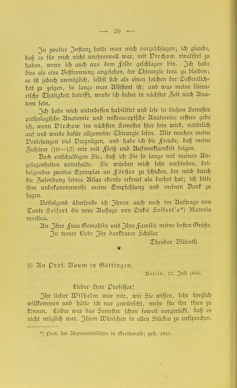 3n sroeiter 3nftan3 Ijatte man mid) üorgcfd}lagen; id) glaube, öaf es für mid? nidjt uner/renpoll roar, mit Dird)ou? rir-alifirt 5U f/aben, tsenn id? aud) aus öem ^elöe gefdjlagen bin. 3d) tjabe öies als eine Beftimmung angefefjen, öer Chirurgie treu 5U bleiben; es ift jeöod? unmöglid), felbft fid? als einen folgen öer £)effentlid)= feit ju seigen, fo lange man 2lfftftent ift; unö roas meine litera* rifcf/e Cf/ätigfeit betrifft, roeröe id) öatjer in näd)fter geit nod) 2tna* tom fein. 3dj r)abe mid) unteröeffen fyabilitirt unö Iefe in öiefem Semefter patfyologifdje 2tnatomie unö mifroscopifdje Anatomie; erftere gebe id], menn Vitdjow im nädrften Semefter fyier fein roirö, natürlid) auf unö toeröe öafür allgemeine Chirurgie lefen. ITixt madjen meine Porlefungen r>iel Dergnügen, unö f/abe xdq öie ^reuöe, öaf meine <5ur/örer (\0—\2) mir mit ^letf| unö 2Iufmerffamfeit folgen. Dodj entfdmlöigen Sie, öaf id) Sie fo lange mit meinen Un* gelegensten unterhalte. Sie müröen mid? fefyr oerbinöen, bei* folgenöes 5tr>eites (Eremplar an ^örfter 5U fdjicfen, öer mid) öurd? öie ^ufenöung feines Zttlas ebenfo erfreut als beehrt fyat; id? bitte ifym unbefannterroeife meine (gmpfefylung unö meinen Danf 5U fagen. Beifolgenö überfenöe id) 3^ncn au<^ no<$ *m Auftrage r>on Cante Seifert öie neue Auflage r-on £)nfel Seiferts*) Materia medica. 2Xr\ 3^re $ tau ©emafylm unö 3f?re $ amilie meine beften ©rüfe. 3n treuer £iebe 3^r öanfbarer Sdjüler Cb/eoöor Billrott). 5) 2in Prof. Baum in (Söttingen. Berlin, \2. 3uli \856. £ieber £jcrr Profeffor! 31?r lieber XDilr/elm roar mir, roie Sie toiffen, fefjr f/erjlid) roillfommen unö f/ätte id} nur geroünfd)t, mel?r für ifjn ttntn 511 fönnen. £eiöer roar öas Semefter fdjon foroeit oorgerüdt, öaf; es nidjt möglid} roar, ZDünfdjen in allen Stücfeu 5U cntfpredjeu. *) Prof, ber 2lr3ticiinittcllcln-c in <Srnfsiv>ali>; geft.