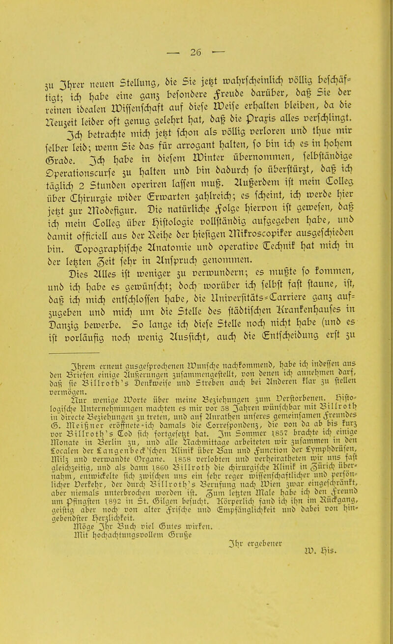 5u 3f)rer neuen Stellung, bie Sie jefet roaf)rfd)etnlid) völlig befdjäf* tigt; id) b,abe eine gans befonbere ^reube barüber, baf Sie ber reinen ibealen JPiffcnfdjaft auf biefe IDeifc erhalten bleiben, ba bie Iteuseit leiber oft genug gelehrt rjat, baf bie Praris aUes r>erfd)lingt. 3d) betrachte mid) jetft fdjon als üöllig verloren unb tlnte mir felber leib; roenn Sie bas für arrogant galten, fo bin id) es in tjoljem (Srabe. 3d) l?abe in biefem ZDinter übernommen, felbftänbige Öperationscurfe 5U galten unb bin baburd) fo überftürst, baf id) täglid) 2 Stunben operireu laffen muf. 2luferbem ift mein Colleg über Chirurgie tüiber (Erwarten 5at)lrcid); es fd)eint, id) roerbe b,ier jefet sur ZHobefigur. Die natürliche <f otge Neroon ift geroefen, baf id} mein Colleg über J)iftologie roliftänbig aufgegeben t)abe, unb barmt officielt aus ber Keit?e ber t/ieftgen ZHifroscopifer ausgefdjieben bin. Copograpt)ifd)e Anatomie unb operatioe Cedmif b,at mid) in ber legten <geit fet)r in Hnfprud) genommen. Dies Mes ift weniger 5U pertrmnbern; es mufte fo fommen, unb id) Ijabe es geroünfdjt; bod) morüber id) felbft faft ftaune, ift, baf id) mid) entfd)loffen l)abe, bie UnicerfitatsKarriere gans auf= zugeben unb mid) um bie Stelle bes ftäbtifd)en Kranfenljaufes in Danjig bewerbe. So lange id) biefe Stelle nod) nid)t fjabe (unb es ift vorläufig nod) wenig 2lusfid)t, aud) bie (£ntfd)eibung erft ju 3r;rem erneut ausgefprodjenen rDunfdje uadjfommeub, rjabe tdj mbeffeuaus ben Briefen einige Oeningen sufammengefteüt, non beneu id? annehmen barf, bafi fte Billrotb's Deuftueife unb Streben audj bei 2Inbereu flar 3U ftelleu Dcrmögen. ZTur menige IDorte über meine JSejiefmngen 5um Pcrftorbencu. 171^0^ logtfdje Unternehmungen mad)teu es mir nor 38 3afn-eu münfdjbar mit Btllrotb in birecte Besiclmngcu 51t treten, unb auf 2Inratr)en unferes gemeinfamen ^reuubes (S. ITCcifjner eröffnete-id] bamals bie £orrefpouben3, bie von ba ab bis fürs t>or BillrotVs £ob fid? fortgeferjt hat. 3m Sommer 1.857 bradjtc icb etntge tflonate in Berlin 3U, unb alle tfacrmiittage arbeiteten mir 3iifammcn tn ben £ocalen ber £angenbccTfd]cit Klinif über Bau unb Function ber £Y™P^ru'en_' IHils unb oermanbte ©rganc. 1858 nerlobten unb ücr^eiratbctcti mir uns fa^t gleichzeitig, unb als bann 1.86O Billrotr; bie d]irurgifd]c KItnif in <§ürid? über» natnn, eutmicfelte fid) 3mifdjcn uns ein fetjr reger rruffcnfdmftlidjer unb perfott« lidjer Dcrfetjr, ber burd} Billrotrj's Berufung uadj Wien smar etngefdbrättft, aber niemals uuterbrodjeu morbeu ift. £um Ickten ITCale bfabc td^ ben (freuub um Pfingften \8<)2 in St. (Silgen bcfudjt. tförperlid} fanb idi il]tt im Hücfgang, geifttg aber nod} non alter ^rifdje ltno (Empfänglidifcit unb babei von Inn« gebenbftcr £)er3lid]Fcit. ihöge 31?1 Bndj riel (Snlcs mirfeu. HIit b1od]ad]tuugsr»ollein (5ruf5e 3b,r ergebener ED, l^is.