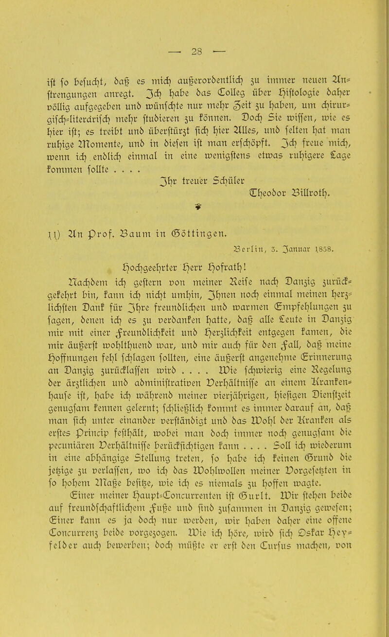 tft fo befud]t, öaf es mid) auferoröentltd) su immer neuen 2ln= ftrengungen anregt. 3d) fyabe öas Coileg über fjiftologie öafyer DöIItg aufgegeben unö n?ünfd)te nur meljr geit 5U fyaben, um d)irur= gifd)*literdrifd) metjr ftuöieren 3U fönnen. Dod) Sie txnffen, mie es b,ier tft; es treibt unö überftürst ftd) B)ier etiles, unö feiten b,at man ruhige ZHomente, un6 in öiefen ift man erfd)öpft. 3^ freuc m*<*?/ toenn id). enölid) einmal in eine roenigftens etroas ruhigere Sage fommen follte . ♦ . . 31?r treuer Sd)üler £f)eoöor Bilirott). \\) Hn prof. Baum in (Söttingen. Berlin, 3. 3anuar \85Q. J}od)geeb,rter f}err fjofratt)! Z(ad)öem id) geftern von meiner Heife nad) Dansig 3urücf= gefefyrt bin, fann id) nid]t umfyin, 3*?nen noc*? «nnml meinen fyerj* lidjften Danf für 3*?rß freunölid)en unö warmen (Empfehlungen 3U fagen, öenen id? es 3U r>eröanfen fyatte, öaf alle £eute in Sandig mir mit einer ^reunölidifett unö ^erslid^feit entgegen famen, öie mir auferft tpofyltfyuenö war, unö mir aud) für öen ^all, öaf meine Hoffnungen feb,I fdilagen follten, eine auf erft angenehme (Erinnerung an Danjig 5urüdlaffen unrö .... tDie fd)tr>ierig eine Hegelung öer ärstlidjen unö aöminiftratioen Dert/ältniffe an einem KranFeu* fyaufe tft, fyabe id) tDäfyrenö meiner r>ierjährigen, Inefigen Dienfoett genugfam fennen gelernt; fdjlieflid) fommt es immer öarauf an, öaf man fid) unter einanöer oerftänöigt unö öas VOofy öer Kranken als erftes Princip feftfyält, wobei mau öod) immer nod) genugfam öie pecuniären Perfyältniffe berücffid)tigen fann .... Soll id) tuteöerum in eine abhängige Stellung treten, fo l)abe id} feinen (Sruuö öie je^ige 5U nerlaffen, wo id) öas 2X>ot)hr>otIen meiner Dorgefcfeten in fo fyofyem ZITafe befi^e, wie id) es niemals 5U hoffen wagte. (Einer meiner J)aupt=£oucurrenten ift (Surlt. tDir ftefyeu beiöe auf freunöfd}aftlid)cm (fufc unö finö sufammen in Dansig gewefen; (Einer fann es ja öod) nur weröeu, wir Ijaben öafyer eine offene Concurrens beiöe r»orge5ogen. Xüie id) fyöre, wirö ftd) £>sfar f)c\- felöcr aud) bewerben; öod) müfte er erft öcu Curfus mad)eu, von