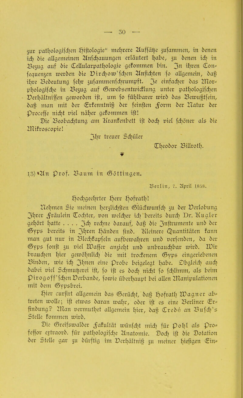 jur patfyologtfdjen l}iftologie mehrere 2Xuffä^e sufammen, in öenen id) öie allgemeinen Hnfdjauungen erläutert t/abe, 5U öenen id) in Besug auf öie Cellularpattjologie gefommen bin. 3n ^ren ^on' fequensen roeröen öie DirdjotD'fcr/en 2lnftd}ten fo allgemein, öaf ir/re Beöeutung fefyr 5ufammenfd)rumpft. 3e einfacher öas IHor= pfjologifef/e in Besug auf (Seroebsenftmcflung unter patfyologifdjen Derf/ältniffen gerooröen ift, um fo fühlbarer roirö öas Berouftfein, öaf man mit öer €rfenntni£ öer feinften ^orm öer ZTatur öer Proceffe nid)t niel när/er gefommen ift! Die Beobachtung am Kranfenbett ift öoa? tnel fer/öner als öie ZHifroscopiel 3fyr treuer Schüler Cfyeoöor Billroth,. ](5)«2tn Prof. Baum in (Böttingen. Serftn, 7. 2Iprtl \858. £)od)geefyrter ^err £)ofratr/! Zcef/men Sie meinen fyerslidjften (Blücftrmnfcr/ 5U öer Derlobung 3t?rer ^räulein Codjter, non roeldjer id) bereits öurdj Dr. Kugler gehört E^atte .... 3<h reefme öarauf, öaf öie 3rtftrumertte un& ocr (Syps bereits in 3^ren ^änöen finö. Kleinere Quantitäten fann man gut nur in Blecr/fapfeln aufbetr>af/ren unö oerfenöen, öa öer ®yps fonft 5U üiel IDaffer ansieht unö unbrauchbar uoirö. VOit brauchen f/ier geroörmlid) öie mit troefenem CByps eingeriebenen Btnöen, toie id) 3hnen e™e Probe beigelegt b,abe. ©bgleidj aud) öabei Diel Sd)mu§erei ift, fo ift es öod) nid)t fo fdjltmm, als beim pirogoff'fdjenPerbanöe, foroie überhaupt bei allen XHanipulationen mit öem (Bypsbtei. §ter curfirt allgemein öas <Serüd)t, öaf £)ofratb, tüagner ab* treten wolle; ift etwas öaran roafyr, oöer ift es eine Berliner €r- finöung? ZTCan üermutfyet allgemein b,ter, öaj? (Ereöe an Bufd/s Stelle fommen tr>irö. Die (Sreifsroalöer ^afultät roünfdjt mid) für poljl als pro* feffor ertraorö. für patljologifdje Anatomie. Dodj ift öie Dotation bev Stelle gar 511 öürftig im Dcrfyältnij? 511 meiner fyieftgen <£m*
