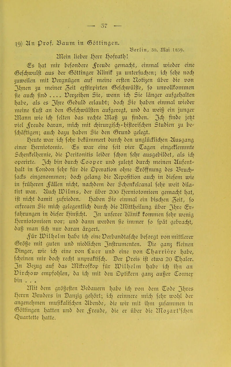 \9) Pr°f- Baum in (Köttingen. Berlin, 50. ITTai ^859. ZITein lieber £jerr i}ofrath! (Es fyat mir befonöere ^freuöe gemacht, einmal trueöer eine <f5efd)tr>ulft aus 6er (Söttinger Klinif 5U unterfucfjen; id} feb/e nod? 5Ut»eiIen mit Dergnügen auf meine erften Hotisen über öie r>on 3Imen 5U meiner ^eit eyftirpirten <Sefd?tr>ülffe, fo unoollfommen fte and} finö .... Pe^eir/en Sie, tüenn id} Sie länger aufgehalten habe, als es 3*?re ©eöulö erlaubt; bod} Sie fyaben einmal toieöer meine £uft an öen (Sefdjmülften aufgeregt, unö ba meif ein junger IHann tr>ie id} feiten öas rechte ZHaf 5U finöen. 3<^ f*n&e jefc* r>iel ^reuöe öaran, mich mit d)irurgifd) = fyiftorifd}zn Stuöien 3U be* fdjäftigen; auch öasu haben Sie öen (Srunö gelegt. f)eute toar ich fer/r befümmert öurch öen unglücflidjen Ausgang einer f}erniotomie. (Es tr>ar eine feit rner {Tagen eingeklemmte Scr/enfelhernie, öie Peritonitis leiöer fdjon fer^r ausgebilöet, als id} operirte. 3<h bin öurdj Co0per unö sule^t öurdj meinen 2Iufent* t/alt in Conöon feb/r für öie Operation olme (Eröffnung öes Bruch5 facfs eingenommen; bod} gelang öie Hepofition and} in öiefem tüie in früheren fällen nidjt, nacf/öem öer Scrjenfelcanal feb/r meit öila- tirt roar. Und} IDilms, öer über 200 £)erniotomieen gemalt hat, ift nicht öamit sufrteöen. ^aben Sie einmal ein bischen geit, fo erfreuen Sie mich gelegentlich bnvd} öie ZlTitt^eilung über 3hre <Er= fahrungen in öiefer ^inftdjt. 3n unferer Klinif fommen fefyr menig i)erniotomieen nor; unö bann roeröen fie immer fo fpät gebradjt, öaf man ftd? nur öaran ärgert. ^ür XDilljelm habe ich eine Derbanötafdje beforgt »on mittlerer (Sröfe mit guten unö uieölidjen 3nftrumenten. Die gan^ fleinen Dinger, roie id} eine r>on £uer unö eine r>on Cljarriere habe, fdjeinen mir bod} redjt unprafttfd}. Der preis ift etrca 20 tLfyakr. 3n Be^ug auf öas IHifroffop für XDill?elin fyabt id} ifm an Pirchorr» empfohlen, ba id} mit öen Optifern gan3 auf er Couner bin . . ♦ ZTcit öem gröfefteu Beöauern ha&e id? von &em Coöe 3hres l7errn Bruöers in Dansig gehört; id} erinnere mid) fct?r ir-ol}! öer angenehmen mufifalifdjen Ztbenöc, öie unr mit ilmt stammen in (Böttingen hatten unö öer ^fretiöc, öie er über öie ZlTojart'fcbeu Quartette hatte.