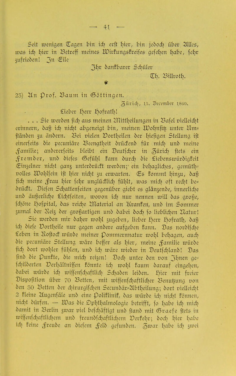 Seit rocnigen Cagen bin id) erft Ijicr, bin jeöod) über Tlües, was idj b,ier in Betreff meines IDirfungsf reifes gefef/en habe, fcljr 5iifrieben! Jn 3hr öanFbarer Sd)üler €fy Billroth. 25) 2ln Prof. Baum in (Böttingen. £ieber I}err ^ofratb;! . . . Sie roeröen fidj aus meinen Ztüttt/eilungen in Bafel pielleicb/t erinnern, öaf idj nid)t abgeneigt bin, meinen XDotmftts unter Um= ftänöen 5U änöern. Bei Dielen Dortr/eilen 6er b/iefigen Stellung ift einerfeits öie pecuniäre Beengtheit örücfenö für mich unö meine ^amilie; anöererfeits bleibt ein Deutfcf/er in Zürich ftets ein ^remöer, unö öiefes (Befühl Fann öurd) öie SiebensaniröigFeit (Einselner nid}t gans unterörücft roeröen;- ein behagliches, gemütr/- üolles IDob,Ifein ift fyier nicht 5U erroarten. (Es fommt tyn$u, öajf ftd) meine ^rau E?ier feb,r unglücflid} fühlt, roas midj oft red)t be= örücft. Diefen Schattenfeiten gegenüber giebt es glänsenöe, innerliche unö auferlicfje £idjtfeiten, tr>or>on icf; nur nennen roill öas grofe, fdjöne ^ofpitat, öas reicb/e ZTIaterial an Kranfen, unö im Sommer 5umal öer Heis öer großartigen unö öabei öod? fo lieblichen Itaturl Sie roeröen mir öab,er roob,! sugeben, lieber f}err J)ofratr>, öaf idj öiefe Dortb/eile nur gegen anöere aufgeben fann. Das noröifdje £eben in Hoftocf roüröe meiner Pommernnatur roor/1 beb/agen, auch öie pecuniäre Stellung roäre beffer als b/ier, meine ^amilie roüröe ftdj öort rootjler fühlen, unö id? roäre roieöer in Deutfdjlanö! Das finö öie punfte, öie mid) reisen! Dod) unter öen r-on 3^nen fdnlöerlen Derr/ältniffen fönnte idj roob,! Faum öarauf eingeben, öabei roüröe idj roiffenfcb/aftlidj Scb/aöen leiöen. §ier mit freier Dispofition über 70 Betten, mit roiffenfdjaftlidjer Benutzung von öen 50 Betten öer djirurgif d)en Secunöär^btfyeilung; öort oiel!eid)t 2 fleine ^tugenfäle unö eine poliFliniF, öas roüröe id} nidjt Fönnen, nicht öürfen. — IDas öie Ophthalmologie betrifft, fo habe ich öamit in Berlin 5toar viel befdjäfligt unö ftanö mit (Sraefe ftets in rotffenfdjaftlidiem unö freunöfd]aftlid?cm DerFehr; öod? Ijtet fyabß idj ^reuöe an öiefem ^clö gefunöen. groar hat)C icI? 5u,ci