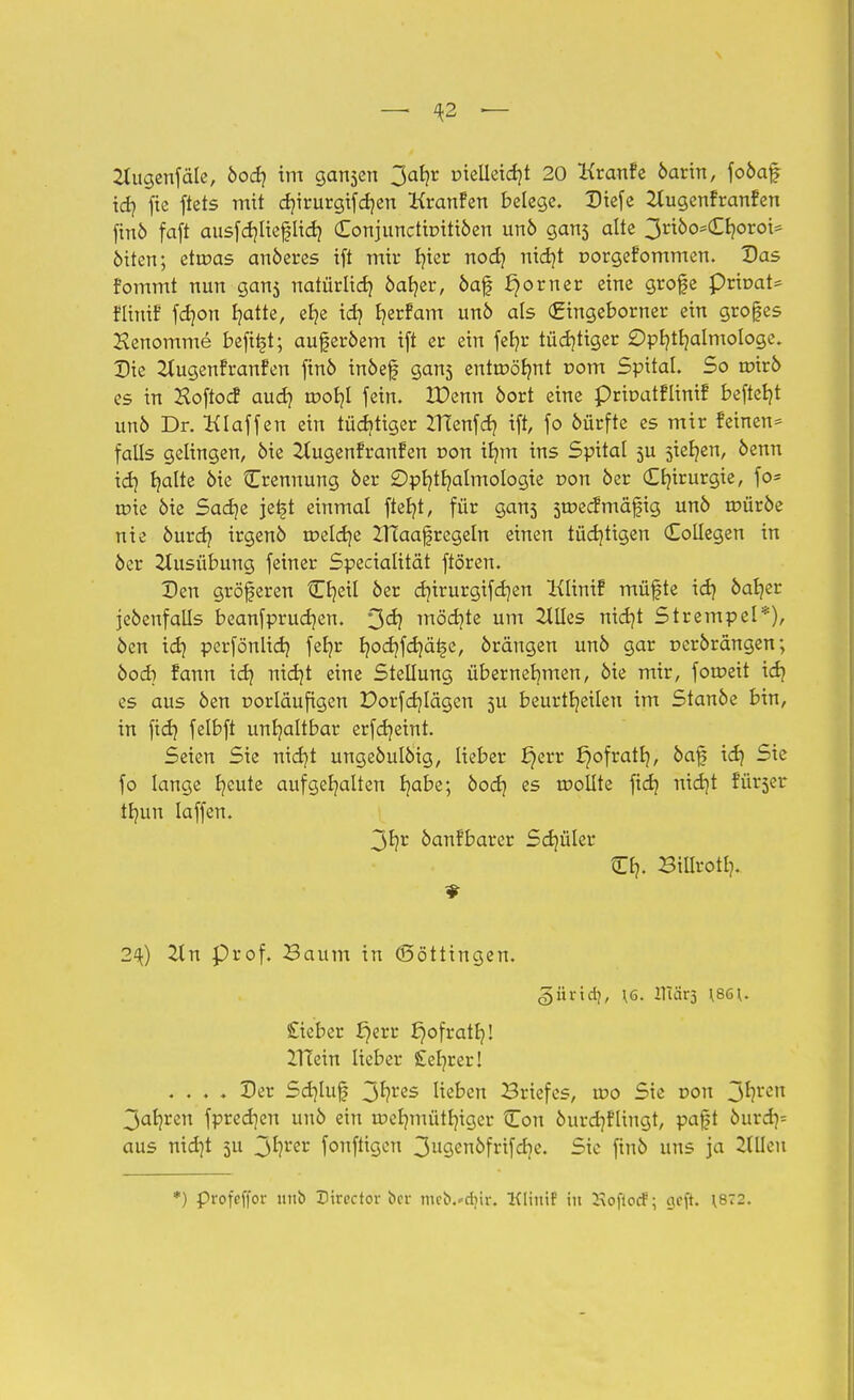 — \2 — Oiugenfäle, öodj im gansen 3ab,r üielleidjt 20 Kranfe öarin, foöaf ich fte ftets mit dnrurgifchen Kran?en belege. Dtefe 2tugenfranfen finö faft ausfdjlieflid? Conjunctir-itiöen unö gans alte 3ri6o5£fy>roi= öiten; etvoas anöeres ift mir fjier noch nicht r>orge?ommen. Das fommt nun gan5 natürlich öab,er, öaf f}orner eine grofe prtt>at= flintf fdjon hatte, ehe ich Ijerfam unö als (Eingeborner ein großes Kenomme befii§t; auj?er&em ift er ein fefyr tüchtiger Ophthalmologe. Die 2lugen?ran?en finö inöef gans entwöhnt com Spital. So roirö es in Koftocf auch n?ob,l fein. ZDenn öort eine prroat?lini? beftefyt unö Dr. Klaffen ein tüchtiger ZTTenfch ift, fo öürfte es mir feinen* falls gelingen, öie 2lugen?ranfen r>on tf/m ins Spital 5U sieben, öenn ich f/alte öie Trennung 6er Ophthalmologie r>on 6er <X£?trurgie, fo= rote öie Sadje jetjt einmal fteljt, für gan3 sroecfmäfig un6 roüröe nie 6urd? irgenö roelcr/e ZlTaa^regeln einen tüdjtigen (Eollegen in öer Ausübung feiner Specialität ftören. Den größeren Cr/eil öer chtrurgifdjen Klint? müfte id) öaher jeöenfalls beanfprudjen. 3dj möchte um Hilles nid)t Strempel*), öen ich perfönlich feljr hochfer/äi-je, örängen unö gar perörangen; öod) ?ann ich nicht eine Stellung übernehmen, öie mir, foroeit ich es aus öen rorläufigen Dorfcf/Iägen 3U beurtheilen im Stanöe bin, in fid) felbft unhaltbar erfer/eint. Seien Sie nid)t ungeöulöig, lieber fjerr J)ofrath, öaf id) Sie fo lange h^ute aufgehalten habe; öod} es trollte fid? nid)t ?ürser thun laffen. 3hr öanfbarer Sd)üler Cr,. Billroth. 2^) Tin Prof. Baum in (Böttingen. 5ürid?, \6. IHärj \8G\. £ieber £)err £)ofrath! ITTein lieber £ehrer! .... Der Sd)lu£ 3fyrcs lieben Briefes, tr>o Sie Don 3^rcrt 3ahren fpredjen unö ein roelnuüthiger Con öurch?lingt, pa£t öurdj= aus nid)t 3U 3*?l'er fonftigen 3ugcnöfrifdjc. Sic finö uns ja Hillen *) profeffor unb Eirector ber mcb.^djir. Kliuif in 2\oflorf; ejeft. \872.