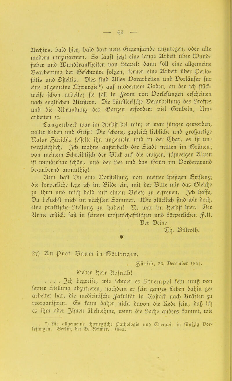 —■ $6 — 2lrd}tDS, balö fyier, balö öort neue (Segenftänöe ansuregen, oöer alte moöern uniformen. So läuft jefct eine lange Arbeit über IDunö* fieber unö IDunöfranffyeiten oon Stapel; bann foll eine allgemeine Bearbeitung 6er (Sefcrjmüre folgen, ferner eine Arbeit über perio* ftitis unö Ofteitis. Dies ftnö 2Wes Porarbeiten unö Porläufer für «ine allgemeine Chirurgie*) auf mobernem Boöen, an 6er tcf? ftücf= meife fdjon arbeite; fie foll in ^orm r>on Dorlefungen erfechten nadj englifcb/en ZTCuftern. Die fünftlerifdje Verarbeitung 6es Stoffes un6 6ie 2lbrunöung 6es (Sa^en erfordert triei (Srübeln, Um* arbeiten ic. Sangenbecf mar im ^erbft bei mir; er mar jünger gcmoröen, roiier £eben unö (Seift! Die fd]öne, jugleid} liebliche unö grofartige Zcatur pürier/'s feffelte ifm ungemein unö in öer Cr/at, es ift un= pergletdjlid}. 3«^? wofym aufert/alb öer Staöt mitten im (Brünen; üou meinem Scr/reibtifd) öer BItcf auf öie eroigen, fdjneeigen 2llpen ift rounöerbar fdjön, unö öer See unö öas (Srün im Doröergrunö bejaubernö anmuttjtgl Hun fyaft Du eine Dorfteilung dou meiner fyieftgen (griftens; öie forperlicb/e lege id) im Bilöe ein, mit öer Bitte mir öas (Bleiche 3U tbmn unö midj balö mit einem Briefe 511 erfreuen. 3^? I?offe, Du befuet/ft midj im näcfjften Sommer. tüie glüeflid) ftnö mir öod?, «ine praftifcfye Stellung 5U b/aben! Zc. mar im J^erbft tjicr. Der 2lrme erftieft faft in feinem unffenfd)aftlid]en unö förperlidjcn $ctt. Der Deine O). Biltrotb,. 27) 2Xn prof. Baum in (Söttingen. günef?, 26. Deccmber \86{. Sieber fjerr fjofratlj! .... 3<ä? begreife, mie fdjmer es Strempel fein muf dou feiner Stellung absutreten, nact/öem er fein ganzes £eben bat/in ge- arbeitet b/at, öie meöicinif d?c ^afultät in KoftocF nad) Kräften 5U reorganifiren. (Es fann öafyer nicfyt öauon öie Keöe fein, öa|) idi es ilnn 06er 3^?ncn übelnehme, roenn öie Sadje anöers fommt, tote . *) Die allgemeine d}inirgtfd|e patfjologie unb Efjerapie in fünfzig Vot* Icfuncjcii. 23erliii, bei (S. Weimer. \B63.